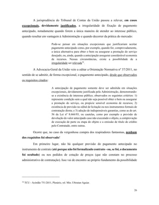26
A jurisprudência do Tribunal de Contas da União passou a relevar, em casos
excepcionais, devidamente justificados, a irregularidade de fixação de pagamento
antecipado, notadamente quando forem a única maneira de atender ao interesse público,
quando resultar em vantagem à Administração e quando decorrer da prática do mercado:
Pode-se pensar em situações excepcionais que justificariam aceitar
pagamento antecipado como, por exemplo, quando for, comprovadamente,
a única alternativa para obter o bem ou assegurar a prestação do serviço
desejado, ou, ainda, quando a antecipação assegurar considerável economia
de recursos. Nessas circunstâncias, existe a possibilidade de a
irregularidade ser relevada34
.
A Advocacia-Geral da União veio a editar a Orientação Normativa nº 37/2011, no
sentido de se admitir, de forma excepcional, o pagamento antecipado, desde que observados
os requisitos citados:
A antecipação de pagamento somente deve ser admitida em situações
excepcionais, devidamente justificada pela Administração, demonstrando-
se a existência de interesse público, observados os seguintes critérios: 1)
represente condição sem a qual não seja possível obter o bem ou assegurar
a prestação do serviço, ou propicie sensível economia de recursos; 2)
existência de previsão no edital de licitação ou nos instrumentos formais de
contratação direta; e 3) adoção de indispensáveis garantias, como as do art.
56 da Lei nº 8.666/93, ou cautelas, como por exemplo a previsão de
devolução do valor antecipado caso não executado o objeto, a comprovação
de execução de parte ou etapa do objeto e a emissão de título de crédito
pelo Contratado, entre outras.
Ocorre que, no caso da vergonhosa compra dos respiradores fantasmas, nenhum
dos requisitos foi observado!
Em primeiro lugar, não há qualquer previsão do pagamento antecipado no
instrumento de contrato (até porque não foi formalizado contrato - ou, se foi, o documento
foi ocultado) ou nos pedidos de cotação de preços (que não constam no processo
administrativo de contratação). Isso vai de encontro ao próprio fundamento da possibilidade
34
TCU - Acórdão 751/2011, Plenário, rel. Min. Ubiratan Aguiar.
 