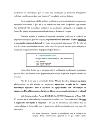 27
excepcional de antecipação, pois só com essa informação os potenciais fornecedores
poderiam considerar esse fato para "competir" em relação ao preço do item.
Em segundo lugar, não há qualquer justificativa no procedimento para o pagamento
antecipado dos valores, o que, por si só, impede que essa forma excepcional seja adotada.
Pelo contrário! Não há qualquer indicativo que evidencie a vantagem ou a exigência do
fornecedor quanto ao pagamento antecipado integral do valor da compra.
Ademais, embora a proposta da empresa contratada contivesse a exigência de
pagamento antecipado, percebe-se que o próprio fornecedor do item no exterior não exigia
o pagamento antecipado integral, prevendo expressamente que apenas 50% do valor do
bem deveria ser antecipado (e mesmo assim esse valor poderia ser antecipado pela própria
Veigamed, independentemente do pagamento pelo Estado):
Isto é, além de não haver a imprescindível justificativa, os elementos evidenciam
que não havia necessidade desse pagamento pela análise da própria proposta inserida no
processo.
Não foi à toa que o Governador Carlos Moisés da Silva, professor de direito
administrativo, no dia anterior ao pagamento, apresentou projeto de lei visando
autorização legislativa para a aquisição de equipamentos com antecipação do
pagamento. Ele sabia que, naquelas circunstâncias, o pagamento antecipado era ilegal.
Vale destacar, ainda, o Parecer DGCE/DLC n. 01/2020 (Documento nº 5), do TCE-
SC, emitido por ocasião da famigerada consulta formulada pelo Governador em 02/04 - após
o pagamento antecipado à Veigamed -, em que foi apresentada uma extensa lista de
recomendações ao Governador (que evidentemente não foram seguidas, pois essa nunca foi
a intenção):
Em suma, elencam-se algumas recomendações para a realização de
compras diretas internacionais, aplicando-se no que couber àquelas
 