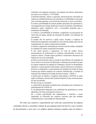 28
realizadas com empresas nacionais, sem prejuízo das demais disposições
previstas na Lei Federal n. 13.979/2020:
a) preferencialmente, realizar a aquisição internacional por intermédio de
empresa ou entidade brasileira com experiência e credibilidade no mercado,
com as devidas garantias, como forma de minimizar os riscos envolvidos;
b) avaliar a possibilidade de realizar pedidos parcelados dos quantitativos,
com pagamento por entrega, desde que os prazos (incluindo o desembaraço
aduaneiro) sejam compatíveis com a necessidade projetada para o
atendimento da demanda;
c) verificar a possibilidade de distribuir o pagamento em percentuais do
valor total em etapas, quando da realização do pedido e do embarque da
mercadoria;
d) quando não for possível a opção acima, ressaltar a exigência do
fornecedor de pagamento antecipado do valor total do pedido, para fins de
enquadramento no caráter excepcional da medida;
e) realizar o pagamento antecipado por meio de carta de crédito, atendendo
as condições do caráter excepcional da medida;
f) não sendo possível o pagamento via carta de crédito, buscar
assessoramento de profissionais ou empresas especializadas na área de
comércio exterior, visando sugerir garantias e mecanismos alternativos de
redução de riscos da contratação;
g) buscar assessoramento para a tomada de providências de mitigação de
riscos relativos ao processo de fabricação e embarque dos produtos no país
de origem (empresas de inspeção de embarque), auxiliar no desembaraço
aduaneiro, e outras questões relacionadas a ajustes financeiros e tributários;
h) buscar a colaboração e assessoramento de entidades do Estado de Santa
Catarina que tenham expertise em comércio internacional, a exemplo da
Federação das Indústrias do Estado de Santa Catarina – FIESC; e
i) atentar para os trâmites e exigências relacionadas à ANVISA ou outro
órgão certificador internacional (material disponível para esclarecimentos
no texto já referido).
Por fim, há que se considerar:
I. a observância das demais condições das contratações que se destinam ao
enfrentamento do COVID-19;
II. um planejamento adequado, com a definição dos quantitativos a serem
adquiridos com base em projeções técnicas; e,
III. a correta especificação dos equipamentos e materiais a serem
importados ou fornecidos por empresas nacionais para que atendam
satisfatoriamente a necessidade da Administração.
Por todo esse contexto e especialmente por conta das características da empresa
contratada, decorre a conclusão evidente de que qualquer gestor de boa-fé e com o mínimo
de discernimento e zelo com a res pública adotaria inúmeras cautelas antes de efetuar o
 