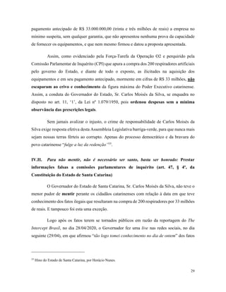 29
pagamento antecipado de R$ 33.000.000,00 (trinta e três milhões de reais) a empresa no
mínimo suspeita, sem qualquer garantia, que não apresentou nenhuma prova da capacidade
de fornecer os equipamentos, e que nem mesmo firmou e datou a proposta apresentada.
Assim, como evidenciado pela Força-Tarefa da Operação O2 e perquirido pela
Comissão Parlamentar de Inquérito (CPI) que apura a compra dos 200 respiradores artificiais
pelo governo do Estado, e diante de todo o exposto, as ilicitudes na aquisição dos
equipamentos e em seu pagamento antecipado, mormente em cifras de R$ 33 milhões, não
escaparam ao crivo e conhecimento da figura máxima do Poder Executivo catarinense.
Assim, a conduta do Governador do Estado, Sr. Carlos Moisés da Silva, se enquadra no
disposto no art. 11, ‘1’, da Lei nº 1.079/1950, pois ordenou despesas sem a mínima
observância das prescrições legais.
Sem jamais avalizar o injusto, o crime de responsabilidade de Carlos Moisés da
Silva exige resposta efetiva desta Assembleia Legislativa barriga-verde, para que nunca mais
sejam nossas terras férteis ao corrupto. Apenas do processo democrático e da bravura do
povo catarinense “fulge a luz da redenção”35
.
IV.II. Para não mentir, não é necessário ser santo, basta ser honrado: Prestar
informações falsas a comissões parlamentares de inquérito (art. 47, § 4º, da
Constituição do Estado de Santa Catarina)
O Governador do Estado de Santa Catarina, Sr. Carlos Moisés da Silva, não teve o
menor pudor de mentir perante os cidadãos catarinenses com relação à data em que teve
conhecimento dos fatos ilegais que resultaram na compra de 200 respiradores por 33 milhões
de reais. E tampouco foi esta uma exceção.
Logo após os fatos terem se tornados públicos em razão da reportagem do The
Intercept Brasil, no dia 28/04/2020, o Governador fez uma live nas redes sociais, no dia
seguinte (29/04), em que afirmou “tão logo tomei conhecimento no dia de ontem” dos fatos
35
Hino do Estado de Santa Catarina, por Horácio Nunes.
 