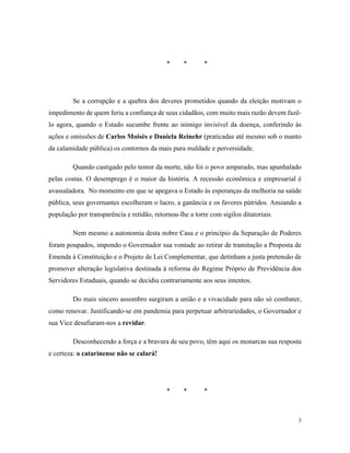 3
* * *
Se a corrupção e a quebra dos deveres prometidos quando da eleição motivam o
impedimento de quem feriu a confiança de seus cidadãos, com muito mais razão devem fazê-
lo agora, quando o Estado sucumbe frente ao inimigo invisível da doença, conferindo às
ações e omissões de Carlos Moisés e Daniela Reinehr (praticadas até mesmo sob o manto
da calamidade pública) os contornos da mais pura maldade e perversidade.
Quando castigado pelo temor da morte, não foi o povo amparado, mas apunhalado
pelas costas. O desemprego é o maior da história. A recessão econômica e empresarial é
avassaladora. No momento em que se apegava o Estado às esperanças da melhoria na saúde
pública, seus governantes escolheram o lucro, a ganância e os favores pútridos. Ansiando a
população por transparência e retidão, retornou-lhe a torre com sigilos ditatoriais.
Nem mesmo a autonomia desta nobre Casa e o princípio da Separação de Poderes
foram poupados, impondo o Governador sua vontade ao retirar de tramitação a Proposta de
Emenda à Constituição e o Projeto de Lei Complementar, que detinham a justa pretensão de
promover alteração legislativa destinada à reforma do Regime Próprio de Previdência dos
Servidores Estaduais, quando se decidiu contrariamente aos seus intentos.
Do mais sincero assombro surgiram a união e a vivacidade para não só combater,
como renovar. Justificando-se em pandemia para perpetuar arbitrariedades, o Governador e
sua Vice desafiaram-nos a revidar.
Desconhecendo a força e a bravura de seu povo, têm aqui os monarcas sua resposta
e certeza: o catarinense não se calará!
* * *
 