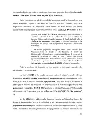 30
ora narrados. Iniciou-se, então, as mentiras do Governador a respeito do episódio, buscando
asfixiar a busca pela verdade a que faz jus o povo catarinense.
Após, em resposta enviada à Comissão Parlamentar de Inquérito instaurada por esta
ilustre Assembleia Legislativa para apurar os fatos relacionados à criminosa compra dos
respiradores fantasmas, o Governador Carlos Moisés da Silva afirmou que tomou
conhecimento da compra com pagamento antecipado no dia 22/04/2020 (Documento nº 14):
Dois dias após, na data de 22/4/2020, em reunião da qual fizeram parte o
Secretário de Estado da Saúde, o Chefe da Casa Civil e o Chefe de
Gabinete, fui informado pelo então Secretário de Estado da Saúde sobre a
existência do pagamento antecipado à empresa contratada e da
indefinição na entrega dos equipamentos adquiridos (ventiladores
pulmonares).
[...] O assunto pagamento antecipado estava sendo debatido pela
Procuradoria-Geral do Estado e pela Secretaria de Estado da
Administração, culminando com a propositura de Projeto de Lei perante a
Assembleia Legislativa do Estado de Santa Catarina, para devida
regulamentação da matéria. Particularmente, nunca determinei ou orientei
a realização de pagamento antecipado, somente tomando ciência da sua
efetiva prática na reunião do dia 22/4/2020, referida no item anterior.
Todavia, conforme já destacado no item anterior, a informação prestada pelo
Governador é claramente falsa!
No dia 31/03/2020, o Governador submeteu projeto de lei que “Autoriza o Poder
Executivo a antecipar, parcial ou totalmente, os pagamentos nas contratações de bens,
serviços, locação de móveis, imóveis e equipamentos e execução de obras necessárias à
efetivação de medidas de mitigação dos impactos sociais e econômicos provocados pela
pandemia do coronavírus (COVID-19)”, conforme se extrai da Mensagem nº 414, assinada
digitalmente pelo Governador, presente no Processo SEA 00003404/2020 (Documento nº
3).
No dia 02/04/2020, o Governador formulou consulta ao Tribunal de Contas do
Estado de Santa Catarina, “acerca da viabilidade de a Secretaria de Estado da Saúde realizar
pagamento antecipado para empresas nacionais e internacionais (modelo Invoice), haja
vista a necessidade de aquisição imediata de equipamentos de proteção individual e de
 