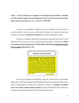 32
IV.III. A Farsa do Hospital de Campanha: Contratação Recorde iniciada e concluída
em 1 dia. Ordenar despesas não autorizadas por lei ou sem observância das prescrições
legais relativas às mesmas (art. 11, ‘1’, da Lei nº 1.079/1950)
A compra dos malfadados respiradores expôs os desmandes do Governador às
custas da saúde de seu povo, como ocorrido ainda no processo de cotação de preços para
instalação e operação do hospital de campanha previsto para o Município de Itajaí.
Pois bem. A estrutura se destinava ao atendimento a pacientes com Covid-19, com
100 leitos de UTI e seis meses de uso, nos termos do Processo SDC n. 1262/2020 e do Edital
de Cotação de Preços Emergencial n. 001/DC/2020, de 08/04/2020, oriundo do Gabinete
do Governador (Documento nº 15):
Como visto, divulgado em 08/04/2020, a partir de 11:38h, teriam os interessados
apenas até as 15:00h do dia seguinte (09/04/2020) para remeter suas propostas. Dado o prazo
exíguo, a participação na cotação estava limitada, na prática, às entidades convidadas
através do e-mail remetido naquela ocasião por Carlos Eduardo Besen Nau, Gerente de
Licitações e Contratos da Defesa Civil do Estado de Santa Catarina:
 