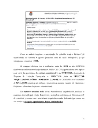 33
Como se poderia imaginar, a participação foi reduzida, tendo a Defesa Civil
recepcionado tão somente 4 (quatro) propostas, uma das quais intempestiva, já que
ultrapassado o marco de 15:00h.
O processo culminou com a celebração, ainda às 18:19h do dia 09/04/2020
(conforme assinatura eletrônica por parte do Chefe da Casa Civil, apenas 3 horas após o prazo
para envio das propostas), do contrato administrativo n. 007/DC/2020, decorrente da
Dispensa de Licitação Emergencial n. 004/DC/2020, junto ao “HOSPITAL
PSIQUIÁTRICO ESPÍRITA - MAHATMA GANDHI”, de Catanduva/SP, no valor exato
de 76.944.253,58 (setenta e seis milhões e novecentos e quarenta e quatro mil e duzentos e
cinquenta e três reais e cinquenta e oito centavos).
Em menos de um dia e meio, havia a Administração lançado Edital, analisado as
propostas, concluído pela retidão do processo e assinado a contratação, de fato um recorde
de celeridade, contando com a anuência do próprio Governador do Estado (que exarou seu
“de acordo”), advogado e professor de direito administrativo:
 