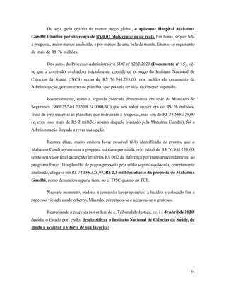 35
Ou seja, pelo critério de menor preço global, o aplicante Hospital Mahatma
Gandhi triunfou por diferença de R$ 0,02 (dois centavos de real). Em horas, sequer lida
a proposta, muito menos analisada, e por menos de uma bala de menta, faturou-se orçamento
de mais de R$ 76 milhões.
Dos autos do Processo Administrativo SDC nº 1262/2020 (Documento nº 15), vê-
se que a comissão avaliadora inicialmente considerou o preço do Instituto Nacional de
Ciências da Saúde (INCS) como de R$ 76.944.253.60, nos moldes do orçamento da
Administração, por um erro de planilha, que poderia ter sido facilmente superado.
Posteriormente, como a segunda colocada demonstrou em sede de Mandado de
Segurança (5008252-63.2020.8.24.0000/SC) que seu valor sequer era de R$ 76 milhões,
fruto de erro material às planilhas que instruíram a proposta, mas sim de R$ 74.588.329,00
(e, com isso, mais de R$ 2 milhões abaixo daquele ofertado pela Mahatma Gandhi), foi a
Administração forçada a rever sua opção.
Restara claro, muito embora fosse possível tê-lo identificado de pronto, que o
Mahatma Gandi apresentou a proposta máxima permitida pelo edital de R$ 76.944.253,60,
tendo seu valor final alcançado irrisórios R$ 0,02 de diferença por mero arredondamento ao
programa Excel. Já a planilha de preços proposta pela então segunda colocada, corretamente
analisada, chegava em R$ 74.588.328,94, R$ 2,3 milhões abaixo da proposta do Mahatma
Gandhi, como denunciou a parte tanto ao e. TJSC quanto ao TCE.
Naquele momento, poderia a comissão haver recorrido à lucidez e colocado fim a
processo viciado desde o berço. Mas não, perpetuou-se e agravou-se o grotesco.
Reavaliando a proposta por ordem do e. Tribunal de Justiça, em 11 de abril de 2020,
decidiu o Estado por, então, desclassificar o Instituto Nacional de Ciências da Saúde, de
modo a avalizar a vitória de sua favorita:
 