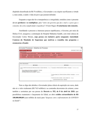 37
dispêndio desenfreado de R$ 76 milhões, o Governador e seu séquito sacrificaram a virtude
e, mais ainda, a saúde e vidas do povo que juraram defender.
Enquanto a regra não for a transparência e a integridade, remédios como o presente
devem perdurar e se multiplicar, pois “entre um governo que faz o mal e o povo que o
consente, há certa cumplicidade vergonhosa” (Victor Hugo). O catarinense não consente.
Amoldando o processo a interesses poucos republicanos, o Governo, por meio da
Defesa Civil, assegurou a contratação do Hospital Mahatma Gandhi, com total ciência do
Governador Carlos Moisés, cuja pessoa era inclusive parte (enquanto Autoridade
Coatora) do Mandado de Segurança que motivou a reanálise das propostas e
escancarou a fraude:
Nem se diga não detinha o Governador plena ciência da aquisição em curso, dado
não só o valor exuberante (R$ 76,9 milhões) e as contendas decorrentes do certame, como
também a assinatura por sua pessoa do Decreto n. 552, de 8 de abril de 2020, que
possibilitou exatamente o lançamento do Edital, ao abrir crédito extraordinário de R$
100.000.000,00 (cem milhões de reais) para “despesas com o enfrentamento do COVID19
na Saúde”:
 