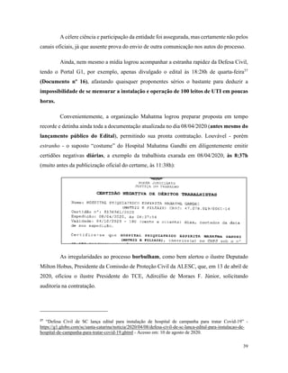 39
A célere ciência e participação da entidade foi assegurada, mas certamente não pelos
canais oficiais, já que ausente prova do envio de outra comunicação nos autos do processo.
Ainda, nem mesmo a mídia logrou acompanhar a estranha rapidez da Defesa Civil,
tendo o Portal G1, por exemplo, apenas divulgado o edital às 18:28h de quarta-feira37
(Documento nº 16), afastando quaisquer proponentes sérios o bastante para deduzir a
impossibilidade de se mensurar a instalação e operação de 100 leitos de UTI em poucas
horas.
Convenientemente, a organização Mahatma logrou preparar proposta em tempo
recorde e detinha ainda toda a documentação atualizada no dia 08/04/2020 (antes mesmo do
lançamento público do Edital), permitindo sua pronta contratação. Louvável - porém
estranho - o suposto “costume” do Hospital Mahatma Gandhi em diligentemente emitir
certidões negativas diárias, a exemplo da trabalhista exarada em 08/04/2020, às 8:37h
(muito antes da publicização oficial do certame, às 11:38h):
As irregularidades ao processo borbulham, como bem alertou o ilustre Deputado
Milton Hobus, Presidente da Comissão de Proteção Civil da ALESC, que, em 13 de abril de
2020, oficiou o ilustre Presidente do TCE, Adircélio de Moraes F. Júnior, solicitando
auditoria na contratação.
37
“Defesa Civil de SC lança edital para instalação de hospital de campanha para tratar Covid-19” -
https://g1.globo.com/sc/santa-catarina/noticia/2020/04/08/defesa-civil-de-sc-lanca-edital-para-instalacao-de-
hospital-de-campanha-para-tratar-covid-19.ghtml - Acesso em: 10 de agosto de 2020.
 
