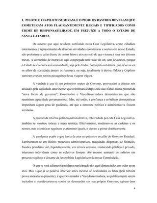 4
I. PILOTO E CO-PILOTO SUMIRAM. E O PIOR: OS RASTROS REVELAM QUE
COMETERAM ATOS FLAGRANTEMENTE ILEGAIS E TIPIFICADOS COMO
CRIME DE RESPONSABILIDADE, EM PREJUÍZO A TODO O ESTADO DE
SANTA CATARINA
Os autores que aqui residem, confiando nesta Casa Legislativa, como cidadãos
catarinenses e representantes de diversas atividades econômicas e sociais em nosso Estado,
não poderiam se calar diante de tantos fatos e atos no seio do que vieram à tona nos últimos
meses. A comunhão de interesses aqui congregada tem razão de ser, sem devaneios, porque
o Estado se encontra sem comandante, seja pelo titular, como pela substituta (que deveria ser
os olhos da sociedade jamais os Autores), ou seja, totalmente à deriva. Piloto e Copiloto
sumiram e todos somos passageiros dessa viagem trágica.
A verdade é que já nos primeiros meses de Governo, provocados a desatar nós
ansiados pela sociedade catarinense, que referendou e depositou suas fichas numa prometida
“nova forma de governar”, Governador e Vice-Governadora demonstraram que não
reuniriam capacidade governamental. Mas, até então, a confiança e as balizas democráticas
impunham algum grau de paciência, até que a estrutura política e administrativa fossem
azeitadas.
A prometida reforma político-administrativa, referendada por esta Casa Legislativa,
também se mostrou inócua e mera retórica. Efetivamente, mudaram-se as cadeiras e os
nomes, mas as práticas seguiram exatamente iguais, e vieram a piorar drasticamente.
A pandemia expôs o que havia de pior no primeiro escalão do Governo Estadual.
Lambuzaram-se em ilícitos processos administrativos, maquiadas dispensas de licitação,
fraudes primárias, até, hipoteticamente, em crimes comuns, misturando público e privado,
interesses individuais como se coletivos fossem. Até mesmo aumento de salários em
processo sigiloso e distante da Assembleia Legislativa e da nossa Constituição.
O que se verá adiante é a evidente participação dos aqui denunciados em todos esses
atos. Mas o que já se poderia observar antes mesmo de desnudados os fatos (pela robusta
prova anexada ao presente), é que Governador e Vice-Governadora, ao publicamente serem
incitados a manifestarem-se contra os desmandos em seu próprio Governo, agiram (nos
 