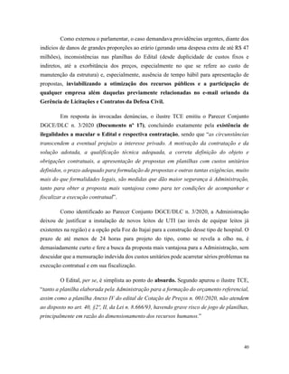 40
Como externou o parlamentar, o caso demandava providências urgentes, diante dos
indícios de danos de grandes proporções ao erário (gerando uma despesa extra de até R$ 47
milhões), inconsistências nas planilhas do Edital (desde duplicidade de custos fixos e
indiretos, até a exorbitância dos preços, especialmente no que se refere ao custo de
manutenção da estrutura) e, especialmente, ausência de tempo hábil para apresentação de
propostas, inviabilizando a otimização dos recursos públicos e a participação de
qualquer empresa além daquelas previamente relacionadas no e-mail oriundo da
Gerência de Licitações e Contratos da Defesa Civil.
Em resposta às invocadas denúncias, o ilustre TCE emitiu o Parecer Conjunto
DGCE/DLC n. 3/2020 (Documento nº 17), concluindo exatamente pela existência de
ilegalidades a macular o Edital e respectiva contratação, sendo que “as circunstâncias
transcendem a eventual prejuízo a interesse privado. A motivação da contratação e da
solução adotada, a qualificação técnica adequada, a correta definição do objeto e
obrigações contratuais, a apresentação de propostas em planilhas com custos unitários
definidos, o prazo adequado para formulação de propostas e outras tantas exigências, muito
mais do que formalidades legais, são medidas que dão maior segurança à Administração,
tanto para obter a proposta mais vantajosa como para ter condições de acompanhar e
fiscalizar a execução contratual”.
Como identificado ao Parecer Conjunto DGCE/DLC n. 3/2020, a Administração
deixou de justificar a instalação de novos leitos de UTI (ao invés de equipar leitos já
existentes na região) e a opção pela Foz do Itajaí para a construção desse tipo de hospital. O
prazo de até menos de 24 horas para projeto do tipo, como se revela a olho nu, é
demasiadamente curto e fere a busca da proposta mais vantajosa para a Administração, sem
descuidar que a mensuração indevida dos custos unitários pode acarretar sérios problemas na
execução contratual e em sua fiscalização.
O Edital, per se, é simplista ao ponto do absurdo. Segundo apurou o ilustre TCE,
“tanto a planilha elaborada pela Administração para a formação do orçamento referencial,
assim como a planilha Anexo IV do edital de Cotação de Preços n. 001/2020, não atendem
ao disposto no art. 40, §2º, II, da Lei n. 8.666/93, havendo grave risco de jogo de planilhas,
principalmente em razão do dimensionamento dos recursos humanos.”
 