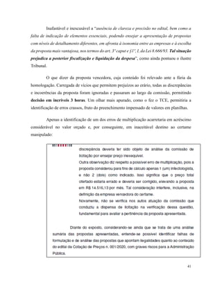 41
Inafastável e inescusável a “ausência de clareza e precisão no edital, bem como a
falta de indicação de elementos essenciais, podendo ensejar a apresentação de propostas
com níveis de detalhamento diferentes, em afronta à isonomia entre as empresas e à escolha
da proposta mais vantajosa, nos termos do art. 3º caput e §1º, I, da Lei 8.666/93. Tal situação
prejudica a posterior fiscalização e liquidação da despesa”, como ainda pontuou o ilustre
Tribunal.
O que dizer da proposta vencedora, cuja conteúdo foi relevado ante a fúria da
homologação. Carregada de vícios que permitem prejuízos ao erário, todas as discrepâncias
e incoerências da proposta foram ignoradas e passaram ao largo da comissão, permitindo
decisão em incríveis 3 horas. Um olhar mais apurado, como o fez o TCE, permitiria a
identificação de erros crassos, fruto do preenchimento impensado de valores em planilhas.
Apenas a identificação de um dos erros de multiplicação acarretaria em acréscimo
considerável no valor orçado e, por conseguinte, em inaceitável destino ao certame
manipulado:
 