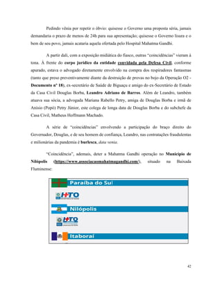 42
Pedindo vênia por repetir o óbvio: quisesse o Governo uma proposta séria, jamais
demandaria o prazo de menos de 24h para sua apresentação; quisesse o Governo lisura e o
bem de seu povo, jamais acataria aquela ofertada pelo Hospital Mahatma Gandhi.
A partir dali, com a exposição midiática do fiasco, outras “coincidências” vieram à
tona. À frente do corpo jurídico da entidade convidada pela Defesa Civil, conforme
apurado, estava o advogado diretamente envolvido na compra dos respiradores fantasmas
(tanto que preso preventivamente diante da destruição de provas no bojo da Operação O2 -
Documento nº 18), ex-secretário de Saúde de Biguaçu e amigo do ex-Secretário de Estado
da Casa Civil Douglas Borba, Leandro Adriano de Barros. Além de Leandro, também
atuava sua sócia, a advogada Mariana Rabello Petry, amiga de Douglas Borba e irmã de
Anísio (Popó) Petry Júnior, este colega de longa data de Douglas Borba e do subchefe da
Casa Civil, Matheus Hoffmann Machado.
A série de “coincidências” envolvendo a participação do braço direito do
Governador, Douglas, e de seu homem de confiança, Leandro, nas contratações fraudulentas
e milionárias da pandemia é burlesca, data venia.
“Coincidência”, ademais, deter a Mahatma Gandhi operação no Município de
Nilópolis (https://www.associacaomahatmagandhi.com/), situado na Baixada
Fluminense:
 