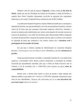 43
Nilópolis, além de sede da empresa Veigamed, é ainda vizinha de São João do
Meriti, cidade que tem por Presidente da Câmara de Vereadores e aliado do Prefeito, o
suspeito Davi Perini Vermelho (diretamente envolvido na aquisição dos respiradores
fantasmas) e com a qual a Veigamed firmou contrato de mais de R$ 2 milhões.
A escolha pelo Hospital Psiquiátrico Espírita Mahatma Gandhi para a montagem e
operação da estrutura, sem que possibilitado o envio de outras propostas (na prática, restaram
menos de 24 horas para que quaisquer interessados pudessem oferecê-las, limitando o
certame às empresas pré-estabelecidas), por valores acima daqueles de mercado (mesmo em
contexto de pandemia) e com nítido favorecimento pela Administração Pública (chegando
ao cúmulo de desclassificar a proposta da segunda colocada, após se verificar o erro material
na valoração do preço que conduziria à sua vitória), contou com o inconteste aval e
participação do Governador do Estado.
Em que pese a tentativa açodada da Administração em concretizar desígnios
devassos, “A pressa gera o erro em todas as coisas” (Heródoto) e, por fim, desmascara os
pecados.
Ainda que posteriormente rescindida a contratação (tamanha foi a sua repercussão
negativa), o Governador Carlos Moisés avalizou diretamente a contratação de entidade
favorecida por procedimento maculado, pelo que o Chefe do Poder Executivo não só
vulnerou a Lei de Licitações (Lei n. 8.666/1993) como incorreu em grave crime de
responsabilidade.
Patente, pois, a afronta pelos eleitos ao dever de guarda e legal emprego dos
dinheiros públicos a que alude o art. 11 da Lei n. 1.079/1950, ordenando, diretamente ou por
meio de seus subordinados, “despesas não autorizadas por lei ou sem observância das
prescrições legais relativas às mesmas”.
 