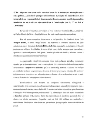 44
IV.IV. Diga-me com quem andas e te direi quem és: A modorrenta abstração com a
coisa pública. Ausência de qualquer ato destinado à punição dos subordinados. Não
tornar efetiva a responsabilidade dos seus subordinados, quando manifesta em delitos
funcionais ou na prática de atos contrários à Constituição (art. 9, ‘3’, da Lei nº
1.079/1950)
Se “as más companhias corrompem os bons costumes” (Coríntios 15:33), cercaram-
se Carlos Moisés da Silva e Daniela Reinehr das mais escabrosas das companhias.
Em rol sequer exaustivo, destacam-se o ex-Secretário de Estado da Casa Civil
Douglas Borba, o então “braço direito” de meteórica e duvidosa ascensão na cena
catarinense, e o ex-Secretário de Saúde Helton Zeferino, cujas ações na pasta provavelmente
condenaram milhares de cidadãos à morte. Cada qual, ainda, aportou seus compadres e
aparelhou a estrutura pública com quem - mesmo pecando em técnica, mérito e virtude -
atendia aos seus mandamentos corrompidos.
A organização estatal foi permeada pelos mais nefastos pecados, exatamente
aqueles que se jurava combater com a renovação de 2018, revelando ainda mais descarados
favoritismos e a depravação política a que já se referia Ruy Barbosa: “De tanto ver triunfar
as nulidades; de tanto ver prosperar a desonra, de tanto ver crescer a injustiça. De tanto ver
agigantarem-se os poderes nas mãos dos maus, o homem chega a desanimar-se da virtude,
a rir-se da honra e a ter vergonha de ser honesto”.
Satisfazendo-se com hospital de campanha sabidamente inexequível e
superfaturado, bem como com modelo de respiradores sequer adequado tecnicamente para o
combate às manifestações graves da Covid-19 (como concluíram os estudos, aparelhos como
o Shangrilá 510S não se prestam para uso em UTI), a alta cúpula tinha em mente unicamente
o benefício privado e vil, muito à frente das necessidades da pandemia que ainda hoje se
alastra em níveis alarmantes. Empenhar mais de R$ 100 milhões em aquisições e
contratações fraudulentas não abalou os governantes, já cegos pelas tolas maravilhas do
poder.
 