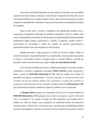 45
Na reunião da CPI dos Respiradores havida ainda em 28 de julho, nesta Assembleia
Legislativa de Santa Catarina, antecipou o ilustre Relator, Deputado Ivan Naatz (PL), haver
o Governador faltado com a verdade, detendo, de fato, ciência acerca do processo de compra
e pagamento antecipado dos respiradores, bem como dos percalços na contratação do hospital
de campanha.
Foge ao bom senso e afronta a inteligência dos prejudicados ponderar teria a
insegurança no pagamento antecipado de aparelhos respiradores de R$ 33 milhões, bem
como as ilegalidades na contratação de estrutura junto ao suspeito Hospital Mahatma Gandhi,
singelamente fugido àqueles gerenciavam o combate à pandemia, quando notório o
envolvimento do Governador à frente das medidas de controle, posicionando-se
publicamente desde o início da emergência no mês de março.
Quando necessária a ação, quedou-se o Chefe do Executivo apático. Muito ao
contrário da punição e responsabilização de seus subordinados, mesmo quando escancarados
os ilícitos, o Governador conferiu a Douglas Borba e a Helton Zeferino a decisão de,
querendo, afastar-se livremente de seus cargos. Coube aos subordinados decidir.
O ex-secretário da Saúde que assinou a dispensa de licitação no caso dos macabros
respiradores e permitiu o pagamento antecipado, Helton Zeferino, pediu exoneração e
deixou a pasta em 30/04/2020 (Documento nº 19). Além de escapar ileso, Helton foi
agraciado com elogios e cumprimentos: “O governo agradece os serviços prestados pelo
secretário em prol das políticas públicas dos catarinenses, ao tempo que reconhece as
conquistas e avanços da pasta sob seu comando”, conforme nota oficial (Documento nº 20),
que comicamente menciona o trabalho do agente no combate ao novo coronavírus.
Já Douglas Borba requereu sua exoneração da Casa Civil de Santa Catarina em
09/05/2020 (Documento nº 21), para que “possa cuidar de sua defesa e seguir colaborando
com as investigações” em relação à compra dos 200 respiradores, que custaram R$ 33
milhões aos cofres do Estado, como consignado em comunicado oficial. Em hipocrisia,
lamentou ainda o “homem forte” do Governo que o momento seja de instabilidade política
em meio à uma pandemia, “quando a prioridade máxima da administração pública estadual
 