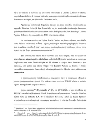 48
havia até mesmo a indicação de um nome relacionado a Leandro Adriano de Barros,
sugerindo a existência de cotas de indicação para cargos comissionados e uma sistemática de
distribuição de cargos, em verdadeira “moeda de troca”.
Apenas seu histórico já despertaria dúvidas aos mais honestos. Mesmo antes da
ascensão, Douglas Borba já fora denunciado por ter contratado funcionários fantasmas
quando exercia mandato como vereador na Câmara de Biguaçu, em 2014. Seu amigo Leandro
Adriano de Barros foi condenado, em 2016, pela mesma prática.
Na oportuna metáfora de Upiara Boschi, “talvez, no futuro, olhemos para Borba
como a versão catarinense de Ícaro - aquele personagem da mitologia grega que construiu
asas e realizou o sonho de voar, mas acabou morto pelo próprio sonho por chegar perto
demais do Sol. Ícaro também era muito otimista”39
.
Tão comum para apurar desde suspeitas das mais simples, não há sequer um
procedimento administrativo disciplinar. Admitindo Helton ter autorizado a compra de
respiradores que sabia fantasiosos por R$ 33 milhões e Douglas haver intercedido pela
transação, sem contar sua íntima relação com Leandro Adriano de Barros e demais
envolvidos, suas condutas foram não só toleradas pelo superior Moisés, como publicamente
chanceladas.
O constrangimento é ainda maior ao se perceber haver o Governador relegado a
outrem qualquer mínimo controle. Em meio ao vácuo, coube ao TCE/SC afastar as notórias
figuras de importantes cargos no Estado.
Como reportado40
(Documento nº 23), em 28/05/2020, o Vice-presidente do
TCE/SC, conselheiro Herneus de Nadal, determinou o afastamento do Conselho Fiscal da
SCPar Porto de Imbituba S.A. do ex-secretário da Saúde, Helton de Souza Zeferino,
investigado no procedimento de compra dos respiradores (a referida Operação Oxigênio) e
39
Disponível em: https://www.nsctotal.com.br/colunistas/upiara-boschi/a-ascensao-e-a-queda-de-douglas-
borba – Acesso em 10 de agosto de 2020.
40
Disponível em: http://www.tce.sc.gov.br/decis%C3%A3o-do-tcesc-determina-afastamento-de-ex-
secret%C3%A1rio-de-sa%C3%BAde-do-conselho-fiscal-do-porto-de
 