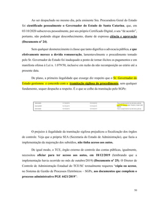 50
Ao ser despachado no mesmo dia, pela eminente Sra. Procuradora Geral do Estado
foi cientificado pessoalmente o Governador do Estado de Santa Catarina, que, em
03/10/2020 subscreveu pessoalmente, por seu próprio Certificado Digital, o seu “de acordo”,
portanto, não podendo alegar desconhecimento, diante de expressa ciência e aprovação
(Documento nº 24).
Sem qualquer desmerecimento à classe que tanto dignifica a advocacia pública, e que
efetivamente merece a devida remuneração, lamentavelmente o procedimento tomado
pelo Sr. Governador do Estado foi inadequado a ponto de tornar ilícitos os pagamentos e em
manifesta ofensa à Lei n. 1.079/50, inclusive em razão da não recomposição ao erário até a
presente data.
De plano, a primeira ilegalidade que exsurge diz respeito que o Sr. Governador do
Estado gestionou e concordo com a tramitação sigilosa do procedimento, sem qualquer
fundamento, sequer despacho a respeito. É o que se colhe da tramitação pelo SGPe:
O prejuízo à ilegalidade da tramitação sigilosa prejudicou a fiscalização dos órgãos
de controle. Veja que a própria SEA (Secretaria do Estado de Administração), que fazia a
implementação da majoração dos subsídios, não tinha acesso aos autos.
De igual modo, o TCE, órgão externo de controle das contas públicas, igualmente,
necessitou oficiar para ter acesso aos autos, em 18/12/2019 (lembrando que a
implementação havia ocorrido no mês de outubro/2019) (Documento nº 25). O Diretor de
Controle de Administração Estadual do TCE/SC textualmente requereu “cópia ou acesso,
no Sistema de Gestão de Processos Eletrônicos – SGPe, aos documentos que compõem o
processo administrativo PGE 4421/2019”:
 