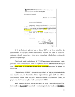 51
É de conhecimento público que o sistema SGPe é a forma eletrônica de
processamento de qualquer pedido administrativo estadual, em todas as secretarias,
autarquias e demais órgãos. Para o pleno acesso por qualquer cidadão, basta o número do
processo e sigla do órgão.
Tudo isso já era de conhecimento do TCE/SC que, mesmo assim, precisou oficiar
para obter acesso aos documentos, frente ao ilegal e inexplicável sigilo documental, ao qual
tinha o Governador plena ciência desde o 1º dia de tramitação, ao prestar “de acordo” em
03/10/2019.
Foi somente em 08/01/2019 que o governo respondeu ao TCE/SC, informando então
que, naquela data, os documentos foram disponibilizados pelo SGPe ao público.
Possivelmente quando então retirado o sigilo documental, rememorando, embora os
pagamentos já estivessem implementados desde outubro/2019.
Aliás, inobstante ao sigilo, não há como deixar de anotar a celeridade da tramitação.
Protocolado em 02/10/2019, foi autorizada a tramitação pelo Sr. Governador em 03/10/2019;
 
