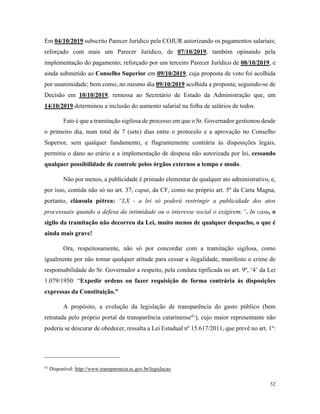 52
Em 04/10/2019 subscrito Parecer Jurídico pela COJUR autorizando os pagamentos salariais;
reforçado com mais um Parecer Jurídico, de 07/10/2019, também opinando pela
implementação do pagamento; reforçado por um terceiro Parecer Jurídico de 08/10/2019, e
ainda submetido ao Conselho Superior em 09/10/2019, cuja proposta de voto foi acolhida
por unanimidade; bem como, no mesmo dia 09/10/2019 acolhida a proposta; seguindo-se de
Decisão em 10/10/2019, remessa ao Secretário de Estado da Administração que, em
14/10/2019 determinou a inclusão do aumento salarial na folha de salários de todos.
Fato é que a tramitação sigilosa de processo em que o Sr. Governador gestionou desde
o primeiro dia, num total de 7 (sete) dias entre o protocolo e a aprovação no Conselho
Superior, sem qualquer fundamento, e flagrantemente contrária às disposições legais,
permitiu o dano ao erário e a implementação de despesa não autorizada por lei, cessando
qualquer possibilidade de controle pelos órgãos externos a tempo e modo.
Não por menos, a publicidade é primado elementar de qualquer ato administrativo, e,
por isso, contida não só no art. 37, caput, da CF, como no próprio art. 5º da Carta Magna,
portanto, cláusula pétrea: “LX - a lei só poderá restringir a publicidade dos atos
processuais quando a defesa da intimidade ou o interesse social o exigirem;”. In casu, o
sigilo da tramitação não decorreu da Lei, muito menos de qualquer despacho, o que é
ainda mais grave!
Ora, respeitosamente, não só por concordar com a tramitação sigilosa, como
igualmente por não tomar qualquer atitude para cessar a ilegalidade, manifesto o crime de
responsabilidade do Sr. Governador a respeito, pela conduta tipificada no art. 9º, ‘4’ da Lei
1.079/1950: “Expedir ordens ou fazer requisição de forma contrária às disposições
expressas da Constituição.”
A propósito, a evolução da legislação de transparência do gasto público (bem
retratada pelo próprio portal da transparência catarinense41
), cujo maior representante não
poderia se descurar de obedecer, ressalta a Lei Estadual nº 15.617/2011, que prevê no art. 1º:
41
Disponível: http://www.transparencia.sc.gov.br/legislacao
 