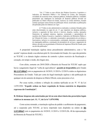53
“Art. 1º Todos os atos oficiais dos Poderes Executivo, Legislativo e
Judiciário, do Ministério Público e do Tribunal de Contas, das autarquias,
sociedades de economia mista, empresas públicas, fundações públicas e entidades
paraestatais que impliquem na realização de despesas públicas deverão ser
publicados no Diário Oficial do Estado, inclusive na versão eletrônica, ficando
extintas quaisquer outras formas de publicação oficial, ressalvadas as publicações
disciplinadas pelas leis federais em vigor.
§ 1º Todos os atos administrativos realizados e contratos firmados pelos
entes discriminados no caput do art. 1º, que importem em despesas públicas,
inclusive a aquisição de bens móveis e imóveis, doações, cessões, operações
financeiras de qualquer natureza, ingresso, exoneração e aposentadoria de
membros dos Poderes Executivo, Legislativo, Judiciário, do Ministério Público e
do Tribunal de Contas, e a admissão, exoneração e aposentadoria de servidores e
funcionários, inclusive os comissionados, contratação, demissão e aposentadoria
de empregados públicos, contratação de prestadores de serviços e pagamento de
diárias, deverão ser encaminhados à Diretoria de Imprensa Oficial do Estado, para
sua devida publicação.”
A proposital tramitação sigilosa desse procedimento administrativo, com o “de
acordo” expresso desde a sua abertura pelo Sr. Governador do Estado, foi o que não permitiu
ao TCE/SC e os demais órgãos externos de controle o pleno exercício da fiscalização e
cessação, em tempo e modo, dos ilegais atos.
Com efeito, somente em 20/01/2020 a Diretoria de Pessoal do TCE/SC supôs que
havia o pagamento ilegal da “verba de equivalência”, quando já despendidos pelo Estado
R$ 2.317.090,67 com os pagamentos de 10/2019, 11/2019 e 12/2019 a todos os digníssimos
Procuradores do Estado. Tudo por conta da ilegal tramitação sigilosa e não publicação de
qualquer ato de aumento de despesa no Diário Oficial, como preconiza a Lei.
Por essas razões, evidente a infração da conduta tipificada no art. 9º, ‘4’ da Lei
1.079/1950: “Expedir ordens ou fazer requisição de forma contrária às disposições
expressas da Constituição”.
B. Ordenar despesas não autorizadas por lei ou sem observância das prescrições legais
relativas às mesmas (art. 11, ‘1’, da Lei nº 1.079/1950)
Como acima retratado, a tramitação sigilosa do pedido e acolhimento do pagamento,
até a suspensão pelo TCE/SC, já havia importado num dispêndio na ordem de R$
2.317.090,67 com os pagamentos de 10/2019, 11/2019 e 12/2019 (fls. 40 da representação
da Diretoria de Pessoal do TCE/SC).
 