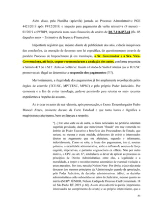 54
Além disso, pela Planilha (apócrifa) juntada ao Processo Administrativo PGE
4421/2019 após 19/12/2019, o impacto para pagamento da verba retroativa (9 meses) –
01/2019 a 09/2019, importaria num custo financeiro da ordem de R$ 7.116.857,44 (fls. 05
daqueles autos – Estimativa de Impacto Financeiro).
Importante registrar que, mesmo diante de publicidade dos atos, ciência inequívoca
das conclusões, da oneração de despesas sem lei específica, do questionamento através de
paralelo Processo de Impeachment já em tramitação, o Sr. Governador e a Sra. Vice-
Governadora, até hoje, sequer recomendaram a anulação dos autos, conforme preconiza
a Súmula 473 do e.STF. Antes o contrário: Insiste o Estado de Santa Catarina que o TCE/SC
promoveu ato ilegal ao determinar a suspensão dos pagamentos (?!?).
Meritoriamente, a ilegalidade dos pagamentos já foi amplamente reconhecida pelos
órgãos de controle (TCE/SC, MPTCESC, MPSC) e pelo próprio Poder Judiciário. Por
economia e a fim de evitar tautologia, pede-se permissão para retratar os mais recentes
expedientes a respeito do assunto.
Ao avocar os autos de sua relatoria, após provocação, o Exmo. Desembargador Pedro
Manoel Abreu, eminente decano da Corte Estadual e que tanto honra e dignifica a
magistratura catarinense, bem esclareceu a respeito:
“[...] De uma sorte ou de outra, os fatos noticiados no petitório ostentam
sugerida gravidade, dado que mencionam "fraude" em tese cometida no
âmbito do Poder Executivo a benefício dos Procuradores de Estado, que
seriam, na mesma e exata medida, defensores do erário e interessados
diretos no pagamento que ora pleiteiam, segundo o informante,
indevidamente. Como se sabe, a lisura dos pagamentos, isto é, noutras
palavras, a moralidade administrativa, sofre o influxo de normas de força
cogente, imperativas, e portanto, cognoscíveis ex officio. Não por outro
motivo, o CPC, no art. 8.º, estabeleceu o dever de aplicar ao processo os
princípios de Direito Administrativo, entre eles, a legalidade e a
moralidade, a impor o reconhecimento automático de eventual violação a
esses preceitos. Por isso, ressalta Nelson Nery: Por óbvio, o juiz não pode
descurar dos mesmos princípios da Administração quando da apreciação,
pelo Poder Judiciário, de decisões administrativas. Afinal, as decisões
administrativas estão submetidas ao crivo do Judiciário, mesmo quanto ao
mérito (NERY JÚNIOR, Nelson. Código de Processo Civil Comentado. 18
ed. São Paulo: RT, 2019. p. 60). Assim, devo advertir às partes (impetrantes
interessados no cumprimento do aresto) e ao próprio interveniente, que o
 