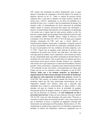 55
CPC vigente está estruturado em pilares fundamentais entre os quais
destaco os princípios da cooperação e da boa-fé objetiva. No tocante ao
primeiro, previsto no art. 6.º, "todos os sujeitos do processo devem
colaborar entre si para que se obtenha, em tempo razoável, decisão de
mérito justa e efetiva", significando, aí, um dever de probidade até o
desfecho do feito, isto é, a incluir a fase de cumprimento da decisão. Da
doutrina, colho: O desatendimento do dever processual de probidade
implica sanção de natureza processual para aquele que descumpriu o
preceito. Eventual infração funcional deve ser investigada na via apropriada
e de acordo com o regime legal de cada carreira, jurídica ou não. No
processo, cumpre àquele que de qualquer forma participa do processo agir
com probidade (NERY JÚNIOR, Nelson. Código de Processo Civil
Comentado. 18 ed. São Paulo: RT, 2019. P. 56). É de supor que o segundo
princípio estruturante do CPC, qual seja, a boa-fé objetiva, é,
metaforicamente falando, veículo para a cooperação e elemento essencial
ao dever de probidade. Não há falar em cooperação e probidade sem boa-
fé, que é seu pressuposto. Por isso, estabelece, de forma categórica, o art.
5.º, CPC: "Aquele que de qualquer modo participa do processo deve
comportar-se de acordo com a boa-fé", que nada mais é, em síntese, que
uma regra geral de conduta. Assim, impetrantes e interveniente (ao menos
até que a legitimidade deste seja melhor examinada em decisão futura) se
encontram sob estes influxos. Não se pode deixar de registrar aqui que o
interveniente trouxe graves notícias, dizendo, inclusive, ter o signatário
sido levado a erro e que somente por si o pleito dos Procuradores "mereceu
guarida". Alerto, nesse ponto, o signatário estava diante de decisão trânsita
e foi informado de que teria havido o descumprimento da ordem, pelo
Estado, que por sua vez suprimira verbas consagradas no ano de 2019.
Advirto, ainda, que o em nenhum momento, ao determinar a
implementação da ordem, buscou abranger Procurador de Estado que
não figurasse como impetrante na inicial deste processo, aforado em
25.08.1998. Não constou, em nenhum comando das decisões por mim
proferidas ordem que não fosse direcionada exclusivamente aos ora
impetrantes, ninguém mais. Destaco, ainda, que a discussão aqui
entabulada deve centrar-se exclusivamente no plano jurídico e estar
afastada, sob pena de violação ao dever de probidade, de qualquer
força/pressão política de qualquer natureza ou espécie e/ou finalidade. O
que está em discussão, no momento, é se está configurada ou não a
prescrição intercorrente. Porque, de resto, tenho por certo que a Súmula
150, do STF, nunca por mim descurada, está assim posta: "Prescreve a
execução no mesmo prazo de prescrição da ação" e que, nesse tocante, há
que se identificar se houve a suspensão do pagamento noticiada pelo
interveniente sem ação/reação dos Procuradores. Destaco haver, à fl. 481,
manifestação no sentido de que, apesar de ter-se informado a suspensão da
paridade, os salários dos impetrantes "manteve-se equiparada com os
 