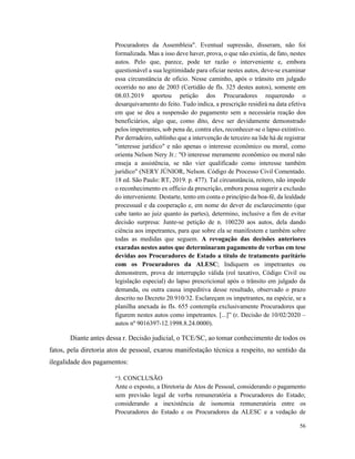 56
Procuradores da Assembleia". Eventual supressão, disseram, não foi
formalizada. Mas a isso deve haver, prova, o que não existiu, de fato, nestes
autos. Pelo que, parece, pode ter razão o interveniente e, embora
questionável a sua legitimidade para oficiar nestes autos, deve-se examinar
essa circunstância de ofício. Nesse caminho, após o trânsito em julgado
ocorrido no ano de 2003 (Certidão de fls. 325 destes autos), somente em
08.03.2019 aportou petição dos Procuradores requerendo o
desarquivamento do feito. Tudo indica, a prescrição residirá na data efetiva
em que se deu a suspensão do pagamento sem a necessária reação dos
beneficiários, algo que, como dito, deve ser devidamente demonstrado
pelos impetrantes, sob pena de, contra eles, reconhecer-se o lapso extintivo.
Por derradeiro, sublinho que a intervenção de terceiro na lide há de registrar
"interesse jurídico" e não apenas o interesse econômico ou moral, como
orienta Nelson Nery Jr.: "O interesse meramente econômico ou moral não
enseja a assistência, se não vier qualificado como interesse também
jurídico" (NERY JÚNIOR, Nelson. Código de Processo Civil Comentado.
18 ed. São Paulo: RT, 2019. p. 477). Tal circunstância, reitero, não impede
o reconhecimento ex officio da prescrição, embora possa sugerir a exclusão
do interveniente. Destarte, tento em conta o princípio da boa-fé, da lealdade
processual e da cooperação e, em nome do dever de esclarecimento (que
cabe tanto ao juiz quanto às partes), determino, inclusive a fim de evitar
decisão surpresa: Junte-se petição de n. 100220 aos autos, dela dando
ciência aos impetrantes, para que sobre ela se manifestem e também sobre
todas as medidas que seguem. A revogação das decisões anteriores
exaradas nestes autos que determinaram pagamento de verbas em tese
devidas aos Procuradores de Estado a título de tratamento paritário
com os Procuradores da ALESC; Indiquem os impetrantes ou
demonstrem, prova de interrupção válida (rol taxativo, Código Civil ou
legislação especial) do lapso prescricional após o trânsito em julgado da
demanda, ou outra causa impeditiva desse resultado, observado o prazo
descrito no Decreto 20.910/32. Esclareçam os impetrantes, na espécie, se a
planilha anexada às fls. 655 contempla exclusivamente Procuradores que
figurem nestes autos como impetrantes. [...]” (r. Decisão de 10/02/2020 –
autos nº 9016397-12.1998.8.24.0000).
Diante antes dessa r. Decisão judicial, o TCE/SC, ao tomar conhecimento de todos os
fatos, pela diretoria atos de pessoal, exarou manifestação técnica a respeito, no sentido da
ilegalidade dos pagamentos:
“3. CONCLUSÃO
Ante o exposto, a Diretoria de Atos de Pessoal, considerando o pagamento
sem previsão legal de verba remuneratória a Procuradores do Estado;
considerando a inexistência de isonomia remuneratória entre os
Procuradores do Estado e os Procuradores da ALESC e a vedação de
 