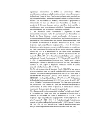 57
equiparação remuneratória no âmbito da administração pública;
considerando a mudança na relação jurídica existente entre os Procuradores
do Estado e o Estado de Santa Catarina, que embasou as decisões judiciais
que outrora deferiram a isonomia remuneratória entre os Procuradores do
Estado e os Procuradores da ALESC; considerando o pagamento de
remuneração por meio de subsídio aos Procuradores do Estado e a
existência de leis que alicerçam valores específicos deste subsídio e;
considerando o poder geral de cautela atribuído às Cortes de Contas; sugere
ao Tribunal Pleno, por meio de seu Conselheiro Presidente,
3.1. Em preliminar, sustar cautelarmente o pagamento de verba
remuneratória intitulada "verba de equivalência" aos Procuradores do
Estado de Santa Catarina, estando configurados efetivamente os
pressupostos da plausibilidade jurídica (fumus boni iuris), concernentes ao
pagamento de verba remuneratória com base em isonomia inexistente entre
as carreiras de Procurador do Estado e Procurador da ALESC e sem
disposição legal que justifique o seu pagamento, e o risco de perecimento
do direito em razão da demora em sua proteção (periculum in mora), tendo
em vista o pagamento irregular que já vem sendo feito desde o mês de
outubro de 2019 e a possibilidade de que sejam feitos pagamentos
retroativos, para que sejam atendidos os ditames previstos nos arts. 37,
incisos X e XIII, e 39, § 1° e§ 4°, da Constituição Federal (com a redação
atribuída pela Emenda Constitucional nº 19/1998) e arts. 23, inciso VI, 23-
A e 26, § 1°, da Constituição do Estado de Santa Catarina (com a redação
atribuída pela Emenda à Constituição do Estado nº 38/2004), nos termos do
caput do art. 114-A e§ 9° do Regimento Interno do Tribunal de Contas,
acrescido pela Resolução n. TC-131/2016;
3.2. No mérito, determinar à Secretaria Geral - SEG/DICM que autue o
presente expediente como processo de Inspeção - RLI, promovendo, em ato
contínuo, a Audiência dos responsáveis Sra. Célia lraci da Cunha, CPF nº
035.449.429-50, Procuradora Geral do Estado de Santa Catarina desde
02/01/2019, e Sr. Jorge Eduardo Tasca, CPF nº 912.563.999-49, Secretário
de Estado da Administração desde 02/01/2019, nos termos do art. 29, § 1°,
c/c art. 35 da Lei Complementar (estadual) nº 202/2000, para apresentação
das justificativas a este Tribunal de Contas, em observância ao princípio do
contraditório e da ampla defesa, no prazo de 30 (trinta) dias a contar do
recebimento desta, a respeito da seguinte irregularidade:
3.2.1. Pagamento de verba remuneratória intitulada "verba de equivalência"
a Procuradores do Estado, com base em isonomia inexistente entre as
carreiras de Procurador do Estado e Procurador da ALESC e sem
disposição legal que justifique o seu pagamento, em descumprimento dos
arts. 37, incisos X e XIII, e 39, § 1° e§ 4°, da Constituição Federal (com a
redação atribuída pela Emenda Constitucional nº 19/1998) e arts. 23, inciso
VI, 23-A e 26, § 1°, da Constituição do Estado de Santa Catarina (com a
redação atribuída pela Emenda à Constituição do Estado nº 38/2004).
 