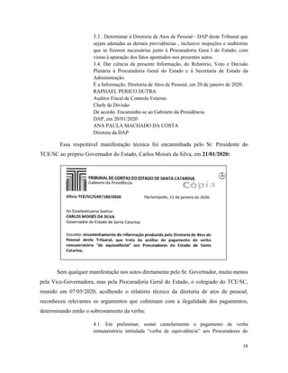 58
3.3 . Determinar à Diretoria de Atos de Pessoal - DAP deste Tribunal que
sejam adotadas as demais providências , inclusive inspeções e auditorias
que se fizerem necessárias junto à Procuradoria Gera l do Estado, com
vistas à apuração dos fatos apontados nos presentes autos.
3.4. Dar ciência da presente Informação, do Relatório, Voto e Decisão
Plenária à Procuradoria Geral do Estado e à Secretaria de Estado da
Administração.
É a Informação. Diretoria de Atos de Pessoal, em 20 de janeiro de 2020.
RAPHAEL PERICO DUTRA
Auditor Fiscal de Controle Externo
Chefe de Divisão
De acordo. Encaminhe-se ao Gabinete da Presidência.
DAP, em 20/01/2020
ANA PAULA MACHADO DA COSTA
Diretora da DAP
Essa respeitável manifestação técnica foi encaminhada pelo Sr. Presidente do
TCE/SC ao próprio Governador do Estado, Carlos Moisés da Silva, em 21/01/2020:
Sem qualquer manifestação nos autos diretamente pelo Sr. Governador, muito menos
pela Vice-Governadora, mas pela Procuradoria Geral do Estado, o colegiado do TCE/SC,
reunido em 07/05/2020, acolhendo o relatório técnico da diretoria de atos de pessoal,
reconheceu relevantes os argumentos que culminam com a ilegalidade dos pagamentos,
determinando então o sobrestamento da verba:
4.1. Em preliminar, sustar cautelarmente o pagamento de verba
remuneratória intitulada “verba de equivalência” aos Procuradores do
 