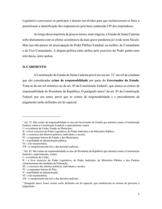 6
Legislativa convocasse os partícipes e demais envolvidos para que esclarecessem os fatos e
permitissem a identificação dos responsáveis pela bem conduzida CPI dos respiradores.
Ao longo dessa trajetória de poucos meses, mais trágicas, o Estado de Santa Catarina
sofre diariamente com os efeitos econômicos da mais grave pandemia já vivida neste Século.
Mas isso não parece ser preocupação do Poder Público Estadual, ou melhor, do Comandante
e da Vice Comandante. A disputa política entre ambos pelo exercício do Poder ganha mais
relevância, entre ambos.
II. CABIMENTO
A Constituição do Estado de Santa Catarina prevê em seu art. 721
um rol de condutas
que são consideradas crime de responsabilidade por parte do Governador do Estado.
Trata-se de um rol simétrico ao do art. 85 da Constituição Federal2
, que elenca os crimes de
responsabilidade do Presidente da República. O parágrafo único3
do art. 85 da Constituição
Federal, por seu turno, prevê que os crimes de responsabilidade e o procedimento de
julgamento serão definidos em lei especial.
1
Art. 72. São crimes de responsabilidade os atos do Governador do Estado que atentem contra a Constituição
Federal, contra a Constituição Estadual e especialmente contra:
I - a existência da União, Estado ou Município;
II - o livre exercício do Poder Legislativo, do Poder Judiciário e do Ministério Público;
III - o exercício dos direitos políticos, individuais e sociais;
IV - a segurança interna do Estado e dos Municípios;
V - a probidade na administração pública;
VI - a lei orçamentária;
VII - o cumprimento das leis e das decisões judiciais.
2
Art. 85. São crimes de responsabilidade os atos do Presidente da República que atentem contra a Constituição
Federal e, especialmente, contra:
I - a existência da União;
II - o livre exercício do Poder Legislativo, do Poder Judiciário, do Ministério Público e dos Poderes
constitucionais das unidades da Federação;
III - o exercício dos direitos políticos, individuais e sociais;
IV - a segurança interna do País;
V - a probidade na administração;
VI - a lei orçamentária;
VII - o cumprimento das leis e das decisões judiciais.
3
Parágrafo único. Esses crimes serão definidos em lei especial, que estabelecerá as normas de processo e
julgamento.
 