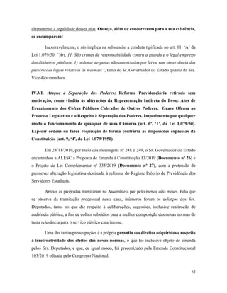 62
diretamente a legalidade desses atos. Ou seja, além de concorrerem para a sua existência,
os encamparam!
Inexoravelmente, o ato implica na subsunção a conduta tipificada no art. 11, ‘A’ da
Lei 1.079/50: “Art. 11. São crimes de responsabilidade contra a guarda e o legal emprego
dos dinheiros públicos: 1) ordenar despesas não autorizadas por lei ou sem observância das
prescrições legais relativas às mesmas;”, tanto do Sr. Governador do Estado quanto da Sra.
Vice-Governadora.
IV.VI. Ataque à Separação dos Poderes: Reforma Previdenciária retirada sem
motivação, como vindita às alterações da Representação Indireta do Povo: Atos de
Esvaziamento dos Cofres Públicos Cobrados de Outros Poderes. Grave Ofensa ao
Processo Legislativo e o Respeito à Separação dos Poderes. Impedimento por qualquer
modo o funcionamento de qualquer de suas Câmaras (art. 6º, ‘1’, da Lei 1.079/50).
Expedir ordens ou fazer requisição de forma contrária às disposições expressas da
Constituição (art. 9, ‘4’, da Lei 1.079/1950).
Em 28/11/2019, por meio das mensagens nº 248 e 249, o Sr. Governador do Estado
encaminhou a ALESC a Proposta de Emenda à Constituição 13/2019 (Documento nº 26) e
o Projeto de Lei Complementar nº 335/2019 (Documento nº 27), com a pretensão de
promover alteração legislativa destinada à reforma do Regime Próprio de Previdência dos
Servidores Estaduais.
Ambas as propostas tramitaram na Assembleia por pelo menos oito meses. Pelo que
se observa da tramitação processual nesta casa, inúmeros foram os esforços dos Srs.
Deputados, tanto no que diz respeito à deliberações, sugestões, inclusive realização de
audiência pública, a fim de colher subsídios para a melhor composição das novas normas de
tanta relevância para o serviço público catarinense.
Uma das tantas preocupações é a própria garantia aos direitos adquiridos e respeito
à irretroatividade dos efeitos das novas normas, o que foi inclusive objeto de emenda
pelos Srs. Deputados, e que, de igual modo, foi preconizado pela Emenda Constitucional
103/2019 editada pelo Congresso Nacional.
 