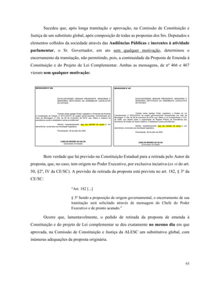 63
Sucedeu que, após longa tramitação e aprovação, na Comissão de Constituição e
Justiça de um substituto global, após composição de todas as propostas dos Srs. Deputados e
elementos colhidos da sociedade através das Audiências Públicas e inerentes à atividade
parlamentar, o Sr. Governador, em ato sem qualquer motivação, determinou o
encerramento da tramitação, não permitindo, pois, a continuidade da Proposta de Emenda à
Constituição e do Projeto de Lei Complementar. Ambas as mensagens, de nº 466 e 467
vieram sem qualquer motivação:
Bem verdade que há previsão na Constituição Estadual para a retirada pelo Autor da
proposta, que, no caso, tem origem no Poder Executivo, por exclusiva inciativa (ex vi do art.
50, §2º, IV da CE/SC). A previsão de retirada da proposta está prevista no art. 182, § 3º da
CE/SC:
“Art. 182 [...]
§ 3º Sendo a proposição de origem governamental, o encerramento de sua
tramitação será solicitado através de mensagem do Chefe do Poder
Executivo e de pronto acatado.”
Ocorre que, lamentavelmente, o pedido de retirada da proposta de emenda à
Constituição e do projeto de Lei complementar se deu exatamente no mesmo dia em que
aprovada, na Comissão de Constituição e Justiça da ALESC um substitutivo global, com
inúmeras adequações da proposta originária.
 