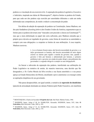 65
poderes e a vinculação do seu exercício à lei. A separação dos poderes Legislativo, Executivo
e Judiciário, inspirada nas ideias de Monstesquieu44
, objetiva limitar os poderes do Estado,
para que cada um dos poderes seja exercido por autoridades diferentes e cada um tenha
delimitada suas competências, de modo a reduzir a concentração do poder.
Em defesa da adoção da separação de poderes na Constituição, James Madison, um
dos pais fundadores (founding fathers) dos Estados Unidos da América, argumentava que os
limites para os poderes deveriam estar “marcados com precisão e clareza na Constituição”45
,
mas que a mera delimitação no papel não seria suficiente, pois Madison entendia que o
próprio povo deveria ser regulador do governo, como forma de incentivar as autoridades a
cumprir com suas obrigações e a respeitar os limites de suas atribuições. A esse respeito,
Madison escreveu:
[...] se os homens fossem anjos, não haveria necessidade de governo; e se
anjos governassem os homens, não haveria necessidade de meio algum
externo ou interno para regular a marcha do governo; mas, quando o
governo é feito por homens e administrado por homens, o primeiro
problema é pôr o governo em estado de poder dirigir o procedimento dos
governados e o segundo obriga-lo a cumprir as suas obrigações46.
Ao buscar a subversão da separação dos poderes, interferindo nas atribuições do
Poder Legislativo na tentativa de anular, de maneira transversa, uma decisão que lhe
desagradava, o Sr. Carlos Moisés da Silva revelou a sua faceta autoritária e o seu pouco
apreço ao Estado Democrático de Direito, desafiando o povo catarinense a se insurgir contra
as aspirações despóticas do seu governante.
Não passa desapercebido, em igual sentido, a tentativa de supressão do duodécimo
(parcela da arrecadação destinada aos demais Poderes) pelo Poder Executivo, em manifesta
44
MONTESQUIEU, Charles de Secondat. O Espírito das Leis. São Paulo: Martins Fontes, 1996.
45
MADISON, James. Artigo nº 48. In: HAMILTON, Alexander; MADISON, James; JAY, John. O
Federalista. Belo Horizonte: Líder, 2003, p. 305.
46
MADISON, James. Artigo nº 51. In: HAMILTON, Alexander; MADISON, James; JAY, John. O
Federalista. Belo Horizonte: Líder, 2003, p. 318.
 