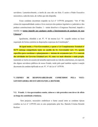 67
servidores. Lamentavelmente, a tarefa de casa não era feita. E assim o Poder Executivo
necessitava, cada dia mais, de verbas que não dispunha.
Essas condutas encontram respaldo na Lei nº 1.079/50, porquanto: “Art. 6º São
crimes de responsabilidade contra o livre exercício dos poderes legislativo e judiciário e dos
poderes constitucionais dos Estados: 1 - tentar dissolver o Congresso Nacional, impedir a
reunião ou tentar impedir por qualquer modo o funcionamento de qualquer de suas
Câmaras”.
Igualmente, ofendido o art. 9º, ‘4’ da mesma Lei: “4 - expedir ordens ou fazer
requisição de forma contrária às disposições expressas da Constituição”.
De igual modo, a Vice-Governadora, a quem a Lei Complementar Estadual nº
04/75 outorga competência tanto no auxílio do Sr. Governador (art. 1º), quanto
específica para coordenar o planejamento e sistema do orçamento (art. 3º) e controle
das atividades do Governo Estadual (art. 4º), uma vez mais silenciou e nada propôs,
mantendo-se inerte em assunto de tamanha repercussão na vida dos catarinenses, em especial,
dos dignos servidores públicos do nosso Estado, razão pela qual também sujeita à sanção
decorrente da conduta tipificada no art. 9º, ‘4’ da Lei nº 1.079/50.
V. CRIMES DE RESPONSABILIDADE COMETIDOS PELA VICE-
GOVERNADORA DO ESTADO DANIELA REINEHR
V.I. Fraude. A vice-governadora sumiu, calou-se e não procedeu com dever de ofício
ao longo da caminhada criminosa.
Sem prejuízo, necessário estabelecer o liame causal entre as condutas típicas
conditas na Lei nº 1.079/50 com os atos perpetrados pela Sra. Daniela Cristina Reinehr
Koelzer.
 