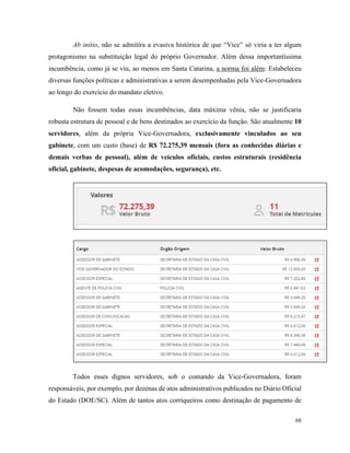 68
Ab initio, não se admitira a evasiva histórica de que “Vice” só viria a ter algum
protagonismo na substituição legal do próprio Governador. Além dessa importantíssima
incumbência, como já se viu, ao menos em Santa Catarina, a norma foi além: Estabeleceu
diversas funções políticas e administrativas a serem desempenhadas pela Vice-Governadora
ao longo do exercício do mandato eletivo.
Não fossem todas essas incumbências, data máxima vênia, não se justificaria
robusta estrutura de pessoal e de bens destinados ao exercício da função. São atualmente 10
servidores, além da própria Vice-Governadora, exclusivamente vinculados ao seu
gabinete, com um custo (base) de R$ 72.275,39 mensais (fora as conhecidas diárias e
demais verbas de pessoal), além de veículos oficiais, custos estruturais (residência
oficial, gabinete, despesas de acomodações, segurança), etc.
Todos esses dignos servidores, sob o comando da Vice-Governadora, foram
responsáveis, por exemplo, por dezenas de atos administrativos publicados no Diário Oficial
do Estado (DOE/SC). Além de tantos atos corriqueiros como destinação de pagamento de
 