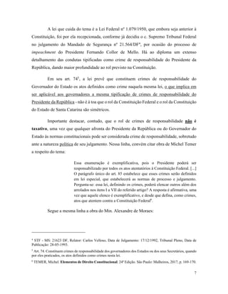 7
A lei que cuida do tema é a Lei Federal nº 1.079/1950, que embora seja anterior à
Constituição, foi por ela recepcionada, conforme já decidiu o c. Supremo Tribunal Federal
no julgamento do Mandado de Segurança nº 21.564/DF4
, por ocasião do processo de
impeachment do Presidente Fernando Collor de Mello. Há ao diploma um extenso
detalhamento das condutas tipificadas como crime de responsabilidade do Presidente da
República, dando maior profundidade ao rol previsto na Constituição.
Em seu art. 745
, a lei prevê que constituem crimes de responsabilidade do
Governador do Estado os atos definidos como crime naquela mesma lei, o que implica em
ser aplicável aos governadores a mesma tipificação de crimes de responsabilidade do
Presidente da República - não é à toa que o rol da Constituição Federal e o rol da Constituição
do Estado de Santa Catarina são simétricos.
Importante destacar, contudo, que o rol de crimes de responsabilidade não é
taxativo, uma vez que qualquer afronta do Presidente da República ou do Governador do
Estado às normas constitucionais pode ser considerada crime de responsabilidade, sobretudo
ante a natureza política de seu julgamento. Nessa linha, convém citar obra de Michel Temer
a respeito do tema:
Essa enumeração é exemplificativa, pois o Presidente poderá ser
responsabilizado por todos os atos atentatórios à Constituição Federal. [...]
O parágrafo único do art. 85 estabelece que esses crimes serão definidos
em lei especial, que estabelecerá as normas de processo e julgamento.
Pergunta-se: essa lei, definindo os crimes, poderá elencar outros além dos
arrolados nos itens I a VII do referido artigo? A resposta é afirmativa, uma
vez que aquele elenco é exemplificativo, e desde que defina, como crimes,
atos que atentem contra a Constituição Federal6
.
Segue a mesma linha a obra do Min. Alexandre de Moraes:
4
STF - MS: 21623 DF, Relator: Carlos Velloso, Data de Julgamento: 17/12/1992, Tribunal Pleno, Data de
Publicação: 28-05-1993.
5
Art. 74. Constituem crimes de responsabilidade dos governadores dos Estados ou dos seus Secretários, quando
por eles praticados, os atos definidos como crimes nesta lei.
6
TEMER, Michel. Elementos de Direito Constitucional. 24ª Edição. São Paulo: Malheiros, 2017, p. 169-170.
 