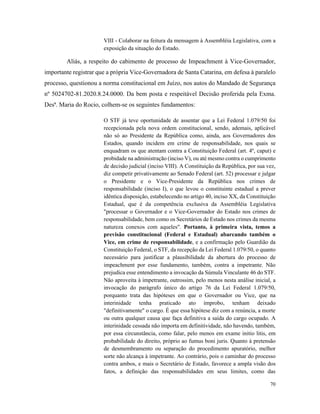 70
VIII - Colaborar na feitura da mensagem à Assembléia Legislativa, com a
exposição da situação do Estado.
Aliás, a respeito do cabimento de processo de Impeachment à Vice-Governador,
importante registrar que a própria Vice-Governadora de Santa Catarina, em defesa à paralelo
processo, questionou a norma constitucional em Juízo, nos autos do Mandado de Segurança
nº 5024702-81.2020.8.24.0000. Da bem posta e respeitável Decisão proferida pela Exma.
Desª. Maria do Rocio, colhem-se os seguintes fundamentos:
O STF já teve oportunidade de assentar que a Lei Federal 1.079/50 foi
recepcionada pela nova ordem constitucional, sendo, ademais, aplicável
não só ao Presidente da República como, ainda, aos Governadores dos
Estados, quando incidem em crime de responsabilidade, nos quais se
enquadram os que atentam contra a Constituição Federal (art. 4º, caput) e
probidade na administração (inciso V), ou até mesmo contra o cumprimento
de decisão judicial (inciso VIII). A Constituição da República, por sua vez,
diz competir privativamente ao Senado Federal (art. 52) processar e julgar
o Presidente e o Vice-Presidente da República nos crimes de
responsabilidade (inciso I), o que levou o constituinte estadual a prever
idêntica disposição, estabelecendo no artigo 40, inciso XX, da Constituição
Estadual, que é da competência exclusiva da Assembléia Legislativa
"processar o Governador e o Vice-Governador do Estado nos crimes de
responsabilidade, bem como os Secretários de Estado nos crimes da mesma
natureza conexos com aqueles". Portanto, à primeira vista, temos a
previsão constitucional (Federal e Estadual) abarcando também o
Vice, em crime de responsabilidade, e a confirmação pelo Guardião da
Constituição Federal, o STF, da recepção da Lei Federal 1.079/50, o quanto
necessário para justificar a plausibilidade da abertura do processo de
impeachment por esse fundamento, também, contra a impetrante. Não
prejudica esse entendimento a invocação da Súmula Vinculante 46 do STF.
Não aproveita à impetrante, outrossim, pelo menos nesta análise inicial, a
invocação do parágrafo único do artigo 76 da Lei Federal 1.079/50,
porquanto trata das hipóteses em que o Governador ou Vice, que na
interinidade tenha praticado ato ímprobo, tenham deixado
"definitivamente" o cargo. É que essa hipótese diz com a renúncia, a morte
ou outra qualquer causa que faça definitiva a saída do cargo ocupado. A
interinidade cessada não importa em definitividade, não havendo, também,
por essa circunstância, como falar, pelo menos em exame initio litis, em
probabilidade do direito, próprio ao fumus boni juris. Quanto à pretensão
de desmembramento ou separação do procedimento apuratório, melhor
sorte não alcança à impetrante. Ao contrário, pois o caminhar do processo
contra ambos, e mais o Secretário de Estado, favorece a ampla visão dos
fatos, a definição das responsabilidades em seus limites, como das
 