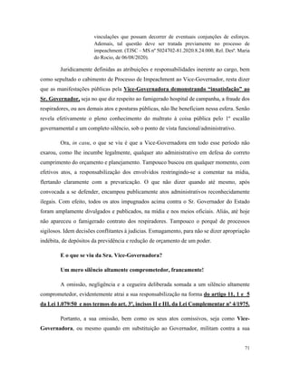 71
vinculações que possam decorrer de eventuais conjunções de esforços.
Ademais, tal questão deve ser tratada previamente no processo de
impeachment. (TJSC – MS nº 5024702-81.2020.8.24.000, Rel. Desª. Maria
do Rocio, de 06/08/2020).
Juridicamente definidas as atribuições e responsabilidades inerente ao cargo, bem
como sepultado o cabimento de Processo de Impeachment ao Vice-Governador, resta dizer
que as manifestações públicas pela Vice-Governadora demonstrando “insatisfação” ao
Sr. Governador, seja no que diz respeito ao famigerado hospital de campanha, a fraude dos
respiradores, ou aos demais atos e posturas públicas, não lhe beneficiam nessa esfera. Senão
revela efetivamente o pleno conhecimento do maltrato à coisa pública pelo 1º escalão
governamental e um completo silêncio, sob o ponto de vista funcional/administrativo.
Ora, in casu, o que se viu é que a Vice-Governadora em todo esse período não
exarou, como lhe incumbe legalmente, qualquer ato administrativo em defesa do correto
cumprimento do orçamento e planejamento. Tampouco buscou em qualquer momento, com
efetivos atos, a responsabilização dos envolvidos restringindo-se a comentar na mídia,
flertando claramente com a prevaricação. O que não dizer quando até mesmo, após
convocada a se defender, encampou publicamente atos administrativos reconhecidamente
ilegais. Com efeito, todos os atos impugnados acima contra o Sr. Governador do Estado
foram amplamente divulgados e publicados, na mídia e nos meios oficiais. Aliás, até hoje
não apareceu o famigerado contrato dos respiradores. Tampouco o porquê de processos
sigilosos. Idem decisões conflitantes à judicias. Esmagamento, para não se dizer apropriação
indébita, de depósitos da previdência e redução de orçamento de um poder.
E o que se viu da Sra. Vice-Governadora?
Um mero silêncio altamente comprometedor, francamente!
A omissão, negligência e a cegueira deliberada somada a um silêncio altamente
comprometedor, evidentemente atrai a sua responsabilização na forma do artigo 11, 1 e 5
da Lei 1.079/50 e nos termos do art. 3º, incisos II e III, da Lei Complementar nº 4/1975.
Portanto, a sua omissão, bem como os seus atos comissivos, seja como Vice-
Governadora, ou mesmo quando em substituição ao Governador, militam contra a sua
 