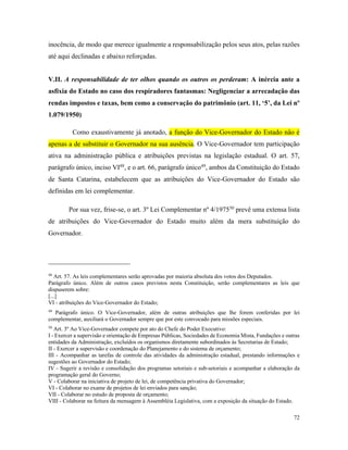 72
inocência, de modo que merece igualmente a responsabilização pelos seus atos, pelas razões
até aqui declinadas e abaixo reforçadas.
V.II. A responsabilidade de ter olhos quando os outros os perderam: A inércia ante a
asfixia do Estado no caso dos respiradores fantasmas: Negligenciar a arrecadação das
rendas impostos e taxas, bem como a conservação do patrimônio (art. 11, ‘5’, da Lei nº
1.079/1950)
Como exaustivamente já anotado, a função do Vice-Governador do Estado não é
apenas a de substituir o Governador na sua ausência. O Vice-Governador tem participação
ativa na administração pública e atribuições previstas na legislação estadual. O art. 57,
parágrafo único, inciso VI48
, e o art. 66, parágrafo único49
, ambos da Constituição do Estado
de Santa Catarina, estabelecem que as atribuições do Vice-Governador do Estado são
definidas em lei complementar.
Por sua vez, frise-se, o art. 3º Lei Complementar nº 4/197550
prevê uma extensa lista
de atribuições do Vice-Governador do Estado muito além da mera substituição do
Governador.
48
Art. 57. As leis complementares serão aprovadas por maioria absoluta dos votos dos Deputados.
Parágrafo único. Além de outros casos previstos nesta Constituição, serão complementares as leis que
dispuserem sobre:
[...]
VI - atribuições do Vice-Governador do Estado;
49
Parágrafo único. O Vice-Governador, além de outras atribuições que lhe forem conferidas por lei
complementar, auxiliará o Governador sempre que por este convocado para missões especiais.
50
Art. 3º Ao Vice-Governador compete por ato do Chefe do Poder Executivo:
I - Exercer a supervisão e orientação de Empresas Públicas, Sociedades de Economia Mista, Fundações e outras
entidades da Administração, excluídos os organismos diretamente subordinados às Secretarias de Estado;
II - Exercer a supervisão e coordenação do Planejamento e do sistema de orçamento;
III - Acompanhar as tarefas de controle das atividades da administração estadual, prestando informações e
sugestões ao Governador do Estado;
IV - Sugerir a revisão e consolidação dos programas setoriais e sub-setoriais e acompanhar a elaboração da
programação geral do Governo;
V - Colaborar na iniciativa de projeto de lei, de competência privativa do Governador;
VI - Colaborar no exame de projetos de lei enviados para sanção;
VII - Colaborar no estudo de proposta de orçamento;
VIII - Colaborar na feitura da mensagem à Assembléia Legislativa, com a exposição da situação do Estado.
 