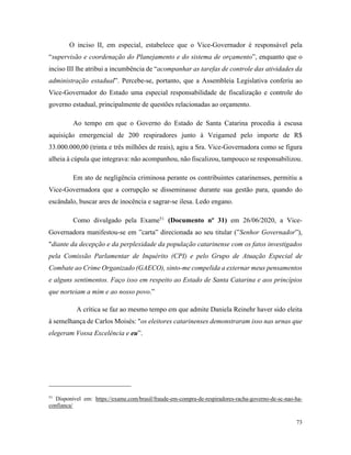 73
O inciso II, em especial, estabelece que o Vice-Governador é responsável pela
“supervisão e coordenação do Planejamento e do sistema de orçamento”, enquanto que o
inciso III lhe atribui a incumbência de “acompanhar as tarefas de controle das atividades da
administração estadual”. Percebe-se, portanto, que a Assembleia Legislativa conferiu ao
Vice-Governador do Estado uma especial responsabilidade de fiscalização e controle do
governo estadual, principalmente de questões relacionadas ao orçamento.
Ao tempo em que o Governo do Estado de Santa Catarina procedia à escusa
aquisição emergencial de 200 respiradores junto à Veigamed pelo importe de R$
33.000.000,00 (trinta e três milhões de reais), agiu a Sra. Vice-Governadora como se figura
alheia à cúpula que integrava: não acompanhou, não fiscalizou, tampouco se responsabilizou.
Em ato de negligência criminosa perante os contribuintes catarinenses, permitiu a
Vice-Governadora que a corrupção se disseminasse durante sua gestão para, quando do
escândalo, buscar ares de inocência e sagrar-se ilesa. Ledo engano.
Como divulgado pela Exame51
(Documento nº 31) em 26/06/2020, a Vice-
Governadora manifestou-se em ”carta” direcionada ao seu titular (”Senhor Governador”),
"diante da decepção e da perplexidade da população catarinense com os fatos investigados
pela Comissão Parlamentar de Inquérito (CPI) e pelo Grupo de Atuação Especial de
Combate ao Crime Organizado (GAECO), sinto-me compelida a externar meus pensamentos
e alguns sentimentos. Faço isso em respeito ao Estado de Santa Catarina e aos princípios
que norteiam a mim e ao nosso povo.”
A crítica se faz ao mesmo tempo em que admite Daniela Reinehr haver sido eleita
à semelhança de Carlos Moisés: "os eleitores catarinenses demonstraram isso nas urnas que
elegeram Vossa Excelência e eu”.
51
Disponível em: https://exame.com/brasil/fraude-em-compra-de-respiradores-racha-governo-de-sc-nao-ha-
confianca/
 
