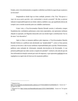 75
Estado, como viria minimamente a ocupante a substituir seu titular às cegas do que se passava
no Governo?
Imaginando-se desde logo ao trono sonhado, promete a Sra. Vice “Recuperar o
vigor da nossa gente querida e dar continuidade à missão assumida". De fato, as provas
indicam à responsabilização de seu titular; todavia, também a sua, que igualmente deixou de
cumprir com a missão assumida junto aos cidadãos catarinenses.
Como visto, a Vice-Governadora Daniela Reinehr assistiu à milionária compra
fraudulenta dos ventiladores pulmonares como mera espectadora, sem apresentar nenhuma
objeção ou oposição, em flagrante desacordo com sua missão legal e constitucional. Fez-se
de mera “vice decorativa”.
Após os fatos se tornarem públicos pela imprensa, a Vice-Governadora Daniela
Reinehr limitou-se a publicar nota declarando sua “perplexidade”52
, como se fosse pessoa
externa ao Governo e não tivesse nenhuma responsabilidade pelo ocorrido. Posteriormente,
publicou carta recheada de vitimização, tentando desvincular-se do Governador. A sua
primeira publicação nas redes sociais a respeito do episódio53
, inclusive, dá conta de que ela
fora informada da situação somente por meio da imprensa, o que representa confissão da sua
negligência na supervisão do bom uso do orçamento público:
52
Disponível em:
https://www.facebook.com/danielareinehr.sc/photos/a.217772532186855/571255943505177/ - Acesso em: 7
de agosto de 2020.
53
Disponível em: https://twitter.com/DanielaReinehr/status/1255511540939309056 - Acesso em 7 de agosto
de 2020.
 