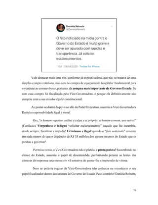 76
Vale destacar mais uma vez, conforme já exposto acima, que não se tratava de uma
simples compra cotidiana, mas sim da compra de equipamento hospitalar fundamental para
o combate ao coronavírus e, portanto, da compra mais importante do Governo Estado. Se
nem essa compra foi fiscalizada pela Vice-Governadora, é porque ela definitivamente não
cumpriu com a sua missão legal e constitucional.
Ao postar-se diante do povo ao alto do Poder Executivo, assumiu a Vice-Governadora
Daniela responsabilidade legal e moral.
Ora, “o homem superior atribui a culpa a si próprio; o homem comum, aos outros”
(Confúcio). Vergonhoso e indigno “solicitar esclarecimentos” daquilo que lhe incumbia,
desde sempre, fiscalizar e impedir! Criminoso e ilegal quando o “fato noticiado” consiste
em nada menos do que o dispêndio de R$ 33 milhões dos parcos recursos do Estado que se
prestou a governar!
Permissa venia, a Vice-Governadora não é plateia, é protagonista! Sucumbindo no
elenco do Estado, assumiu o papel de desentendida, performando perante as lentes das
câmeras da imprensa catarinense em vã tentativa de passar-lhe a impressão de vítima.
Nem se poderia cogitar da Vice-Governadora não conhecer ou reconhecer o seu
papel fiscalizador dentro da estrutura do Governo do Estado. Pelo contrário! Daniela Reinehr,
 
