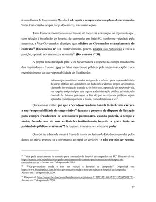 77
à semelhança do Governador Moisés, é advogada e sempre externou pleno discernimento.
Sabia Daniela não ocupar cargo decorativo, mas assim optou.
Tanto Daniela reconhecia sua atribuição de fiscalizar a execução do orçamento que,
com relação à instalação do hospital de campanha em Itajaí/SC, conforme veiculado pela
imprensa, a Vice-Governadora divulgou que solicitou ao Governador o cancelamento do
contrato54
(Documento nº 32). Posteriormente, porém, apagou sua publicação e reviu a
posição, optando novamente por se omitir55
(Documento nº 33).
A própria nota divulgada pela Vice-Governadora a respeito da compra fraudulenta
dos respiradores - frise-se: após os fatos tornarem-se públicos pela imprensa - expõe o seu
reconhecimento da sua responsabilidade de fiscalização:
Informo que manifestei minha indignação e oficiei, pela responsabilidade
do cargo eletivo, ao Legislativo, ao Judiciário e demais órgãos de controle,
clamando investigação acurada e, se for o caso, a punição dos responsáveis,
em respeito aos princípios que regem a administração pública, zelando pelo
controle de futuros processos, a fim de que os recursos públicos sejam
aplicados com transparência e lisura, como determina a lei56
.
Questiona-se então: por que a Vice-Governadora Daniela Reinehr não exerceu
a sua “responsabilidade do cargo eletivo” durante o processo de dispensa de licitação
para compra fraudulenta de ventiladores pulmonares, quando poderia, a tempo e
modo, fazendo uso de suas atribuições institucionais, impedir a grave lesão ao
patrimônio público catarinense?! A resposta: conivência e sede pelo poder.
Quando era a hora de tomar à frente do maior escândalo do Estado e responder pelos
danos ao erário, prestou-se a governante ao papel de cordeiro - e não por não ser raposa.
54
“Vice pede cancelamento de contrato para construção de hospital de campanha em SC”. Disponível em:
https://ndmais.com.br/politica/vice-pede-cancelamento-de-contrato-para-construcao-de-hospital-de-
campanha-em-sc/ - Acesso em: 7 de agosto de 2020.
55
“Vice-governadora muda o tom em relação a hospital de campanha”. Disponível em:
https://www.blogdoprisco.com.br/vice-governadora-muda-o-tom-em-relacao-a-hospital-de-campanha/ -
Acesso em: 7 de agosto de 2020.
56
Disponível: https://www.facebook.com/danielareinehr.sc/photos/a.217772532186855/571255943505177/ -
Acesso em: 7 de agosto de 2020.
 