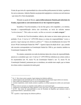 78
Crente de que teria ali a oportunidade de se desvencilhar politicamente do titular, a ganância
fez cair as máscaras. Admitiu Daniela sua proposital negligência e externou seu real interesse
- que nunca foi o bem da população.
Mirando na queda de Moisés, optou deliberadamente Daniela pelo infortúnio do
Estado, esquecendo-se convenientemente de ser tão responsável quanto.
Incumbia à Vice-Governadora, à luz de fato grave, tê-lo impedido e, no mínimo,
buscado a responsabilização efetiva dos envolvidos, ao invés de solicitar mansos
“esclarecimentos”. "Não cedas aos males, vai-lhes ao encontro com mais coragem!"
O fascínio da Vice-Governadora, todavia, não isenta ou torna menos gravosa sua
perdição. O art. 11 da Lei nº 1.079/1950 elenca os crimes de responsabilidade “contra a
guarda e legal emprego dos dinheiros públicos”57
. Trata-se de detalhamento do inciso VII
do art. 89 da Constituição Federal de 194658
- vigente à época da edição da lei - que, contudo
não encontra correspondente na Constituição Federal de 1988 (e, por simetria, também na
Constituição Estadual de 1989).
No entanto, justamente em razão da abertura típica dos crimes de responsabilidade,
passou-se a considerar que o art. 11 da Lei nº 1.079/1950 faz referência aos crimes contra a
lei orçamentária (art. 85, inciso VI, da Constituição Federal e art. 72, inciso VI, da
Constituição Estadual), justamente por se considerar, em sentido mais amplo, que se tratam
de crimes contra o orçamento de modo geral.
57
Art. 11. São crimes contra a guarda e legal emprego dos dinheiros públicos:
1 - ordenar despesas não autorizadas por lei ou sem observância das prescrições legais relativas às mesmas;
2 - Abrir crédito sem fundamento em lei ou sem as formalidades legais;
3 - Contrair empréstimo, emitir moeda corrente ou apólices, ou efetuar operação de crédito sem autorização
legal;
4 - alienar imóveis nacionais ou empenhar rendas públicas sem autorização legal;
5 - negligenciar a arrecadação das rendas impostos e taxas, bem como a conservação do patrimônio nacional.
58
Art 89 - São crimes de responsabilidade os atos do Presidente da República que atentarem contra a
Constituição federal e, especialmente, contra:
[...]
VII - a guarda e o legal emprego dos dinheiros públicos;
 