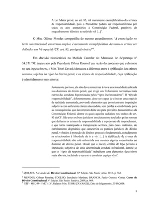 8
A Lei Maior prevê, no art. 85, rol meramente exemplificativo dos crimes
de responsabilidade, pois o Presidente poderá ser responsabilizado por
todos os atos atentatórios à Constituição Federal, passíveis de
enquadramento idêntico ao referido rol [...]7
.
O Min. Gilmar Mendes compartilha do mesmo entendimento: “A enunciação no
texto constitucional, em termos amplos, é meramente exemplificativa, devendo os crimes ser
definidos em lei especial (CF, art. 85, parágrafo único)”8
.
Em decisão monocrática na Medida Cautelar no Mandado de Segurança nº
34.371/DF, impetrado pela Presidente Dilma Roussef em razão do processo que culminou
no seu impeachment, o Min. Teori Zavaski destacou a diferença entre a tipificação dos crimes
comuns, sujeitos ao rigor do direito penal, e os crimes de responsabilidade, cuja tipificação
é admitidamente mais aberta:
Justamente por isso, ela não deve mimetizar à risca a racionalidade aplicada
nos domínios do direito penal, que exige um fechamento normativo mais
estrito das condutas hipotetizadas pelos “tipos incriminadores”. O “tipo de
responsabilidade”, diferentemente, deve ser capaz de clinicar uma espécie
de realidade aumentada, provendo elementos que permitam uma imputação
subjetiva com suficiente clareza da conduta, sem perder a sensibilidade para
as consequências que decorreram deste ato para preceitos fundamentais da
Constituição Federal, dentre os quais aqueles sediados nos incisos do art.
85 da CF. São estes os bens jurídicos imediatamente tutelados pelas normas
que definem os crimes de responsabilidade e o processo de impeachment,
o que torna inadequada a transposição acrítica, para esses institutos, do
estreitamento dogmático que caracteriza os padrões jurídicos do direito
penal, voltados à proteção de direitos pessoais fundamentais, notadamente
os relacionados à liberdade de ir e vir. [...] A tipificação de crimes de
responsabilidade não está submetida aos mesmos rigores encontrados no
domínio do direito penal. Desde que o núcleo central do tipo permita a
imputação subjetiva de uma determinada conduta infracional, admite-se
que os “tipos de responsabilidade” trabalhem com elementos descritivos
mais abertos, incluindo o recurso a condutas equiparadas9
.
7
MORAES, Alexandre de. Direito Constitucional. 32ª Edição. São Paulo: Atlas, 2016, p. 768.
8
MENDES, Gilmar Ferreira; COELHO, Inocêncio Martires; BRANCO, Paulo Gustavo Gonet. Curso de
Direito Constitucional. 4ª Edição. São Paulo: Saraiva, 2009, p. 969.
9
STF - MS 34441 MC / DF, Relator: Min. TEORI ZAVASCKI, Data de Julgamento: 20/10/2016.
 