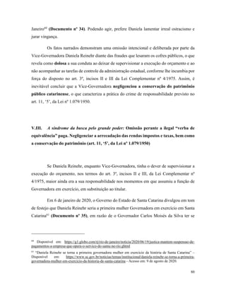 80
Janeiro60
(Documento nº 34). Podendo agir, prefere Daniela lamentar irreal ostracismo e
jurar vingança.
Os fatos narrados demonstram uma omissão intencional e deliberada por parte da
Vice-Governadora Daniela Reinehr diante das fraudes que lesaram os cofres públicos, o que
revela como dolosa a sua conduta ao deixar de supervisionar a execução do orçamento e ao
não acompanhar as tarefas de controle da administração estadual, conforme lhe incumbia por
força do disposto no art. 3º, incisos II e III da Lei Complementar nº 4/1975. Assim, é
inevitável concluir que a Vice-Governadora negligenciou a conservação do patrimônio
público catarinense, o que caracteriza a prática do crime de responsabilidade previsto no
art. 11, ‘5’, da Lei nº 1.079/1950.
V.III. A síndrome da busca pelo grande poder: Omissão perante a ilegal “verba de
equivalência” paga. Negligenciar a arrecadação das rendas impostos e taxas, bem como
a conservação do patrimônio (art. 11, ‘5’, da Lei nº 1.079/1950)
Se Daniela Reinehr, enquanto Vice-Governadora, tinha o dever de supervisionar a
execução do orçamento, nos termos do art. 3º, incisos II e III, da Lei Complementar nº
4/1975, maior ainda era a sua responsabilidade nos momentos em que assumiu a função de
Governadora em exercício, em substituição ao titular.
Em 6 de janeiro de 2020, o Governo do Estado de Santa Catarina divulgou em tom
de festejo que Daniela Reinehr seria a primeira mulher Governadora em exercício em Santa
Catarina61
(Documento nº 35), em razão de o Governador Carlos Moisés da Silva ter se
60
Disponível em: https://g1.globo.com/rj/rio-de-janeiro/noticia/2020/06/19/justica-mantem-suspensao-de-
pagamentos-a-empresa-que-opera-o-servico-do-samu-no-rio.ghtml
61
“Daniela Reinehr se torna a primeira governadora mulher em exercício da história de Santa Catarina” –
Disponível em: https://www.sc.gov.br/noticias/temas/institucional/daniela-reinehr-se-torna-a-primeira-
governadora-mulher-em-exercicio-da-historia-de-santa-catarina - Acesso em: 9 de agosto de 2020.
 