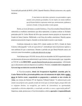 81
licenciado pelo período de 06/01 a 20/01. Quando Daniela e Moisés assinavam o ato, aquela
declarou:
É uma honra ter sido eleita a primeira vice-governadora e agora
assumir como primeira governadora. Eu me inspiro em muitas mulheres
que já fizeram história e represento muitas que, anonimamente, ajudaram a
construir o Estado. A força da mulher é muito grande.
Porém, ao invés de honrar a ocasião histórica, a Vice-Governadora Daniela Reinehr
subestimou as mulheres catarinenses que dizia representar, ao apenas avalizar as ilicitudes
praticadas pelo Sr. Carlos Moisés da Silva que causaram imenso prejuízo ao orçamento do
Estado de Santa Catarina. Malferindo a real força da mulher catarinense, Daniela apenas
perpetuou preconceito longevo, fazendo-se de decoração no posto a que alçada.
Conforme destacado no tópico III.V, desde outubro de 2019 o Estado de Santa
Catarina vinha pagando “verba de equivalência”, instituída por meio de processo sigiloso e
sem nenhuma lei que a autorizasse. Durante o período em que Daniel Reinehr esteve em
exercício como Governadora, a verba não deixou de ser paga.
Vale destacar que o TCE/SC enviou ofício em dezembro de 2019 requerendo acesso
aos documentos do processo administrativo que instituiu a dita remuneração e que respondeu
ao TCE/SC no dia 08/01/2020 - quando Daniela Reinehr já estava em exercício - informando
que os documentos estavam disponíveis ao público. Portanto, o assunto esteve em pauta no
Governo logo no início do exercício de Daniela.
A Vice-Governadora, diante da irresponsável ilegalidade cometida pelo Sr.
Carlos Moisés da Silva, já tornada pública com o levantamento do sigilo, tinha o poder-
dever de fazê-la cessar, suspendendo os pagamentos e anulando os atos eivados de
vícios, nos termos da Súmula 473 do Supremo Tribunal Federal: “A administração pode
anular seus próprios atos, quando eivados de vícios que os tornam ilegais, porque dêles não
se originam direitos; ou revogá-los, por motivo de conveniência ou oportunidade,
respeitados os direitos adquiridos, e ressalvada, em todos os casos, a apreciação judicial”.
Imperiosa, ainda, promovesse a Vice-Governadora a efetiva apuração e responsabilização
 
