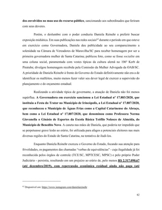 82
dos envolvidos no mau uso do recurso público, sancionando aos subordinados que feriram
com seus deveres.
Porém, o deslumbre com o poder conduziu Daniela Reinehr a preferir buscar
exposição midiática. Em suas publicações nas redes sociais62
durante o período em que esteve
em exercício como Governadora, Daniela deu publicidade ao seu comparecimento a
solenidade na Câmara de Vereadores de Maravilha/SC para receber homenagem por ser a
primeira governadora mulher de Santa Catarina; publicou foto, como se fosse socialite em
uma coluna social, paramentada com vestes típicas da cultura alemã no 106º Kerb de
Piratuba; divulgou homenagem recebida pela Comissão da Mulher Advogada da OAB/SC.
A prioridade de Daniela Reinehr à frente do Governo do Estado definitivamente não era a de
identificar os malfeitos, muito menos fazer valer seu dever legal de exercer a supervisão do
planejamento e do orçamento estadual.
Realizando a atividade típica de governante, a atuação de Daniela não foi menos
supérflua. A Governadora em exercício sancionou a Lei Estadual nº 17.883/2020, que
instituiu a Festa do Trator no Município de Irineópolis, a Lei Estadual nº 17.887/2020,
que reconheceu o Município de Águas Frias como a Capital Catarinense do Abraço,
bem como a Lei Estadual nº 17.887/2020, que denominou como Professora Norma
Giovanella o Ginásio de Esportes da Escola Básica Teófilo Nolasco de Almeida, do
Município de Benedito Novo. A caneta nas mãos de Daniela, que poderia ter impedido que
se perpetuasse grave lesão ao erário, foi utilizada para afagos a potenciais eleitores nas mais
diversas regiões do Estado de Santa Catarina, na tentativa de iludi-los.
Enquanto Daniela Reinehr exerceu o Governo do Estado, focando sua atenção para
frivolidades, os pagamentos das chamadas “verbas de equivalências” - cuja ilegalidade já foi
reconhecida pelos órgãos de controle (TCE/SC, MPTCESC, MPSC) e pelo próprio Poder
Judiciário - persistia, resultando em um prejuízo ao erário de, pelo menos R$ 2.317.090,67
(até dezembro/2019), com repercussão econômica residual ainda não paga (até
62
Disponível em: https://www.instagram.com/danielareinehr
 