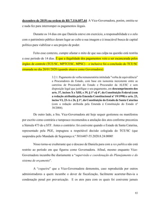 83
dezembro de 2019) na ordem de R$ 7.116.857,44. A Vice-Governadora, porém, omitiu-se
e nada fez para interromper os pagamentos ilegais.
Durante os 14 dias em que Daniela esteve em exercício, a responsabilidade e o zelo
com o patrimônio público deram lugar ao culto a sua imagem e à insaciável busca de capital
político para viabilizar o seu projeto de poder.
Feito esse contexto, cumpre afastar o mito de que sua culpa na questão está restrita
a esse período de 14 dias. É que a ilegalidade dos pagamentos veio a ser escancarada pelos
órgãos de controle (TCE/SC, MPTCESC, MPSC) – e inclusive foi a conclusão do TCE/SC
emanada no dia 20/01/2020 (quando atuava como Governadora):
3.2.1. Pagamento de verba remuneratória intitulada "verba de equivalência"
a Procuradores do Estado, com base em isonomia inexistente entre as
carreiras de Procurador do Estado e Procurador da ALESC e sem
disposição legal que justifique o seu pagamento, em descumprimento dos
arts. 37, incisos X e XIII, e 39, § 1° e§ 4°, da Constituição Federal (com
a redação atribuída pela Emenda Constitucional nº 19/1998) e arts. 23,
inciso VI, 23-A e 26, § 1°, da Constituição do Estado de Santa Catarina
(com a redação atribuída pela Emenda à Constituição do Estado nº
38/2004).
De outro lado, a Sra. Vice-Governadora até hoje sequer gestionou ou manifestou
por escrito como contrária e tampouco recomendou a anulação dos atos conforme preconiza
a Súmula 473 do e.STF. Antes o contrário: foi conivente quando o Estado de Santa Catarina,
representado pela PGE, impugnou a respeitável decisão colegiada do TCE/SC (que
suspendeu pelo Mandado de Segurança n.º 5016407-55.2020.8.24.0000!
Nisso torna-se exuberante que o descaso de Daniela para com a res publica não está
restrito ao período em que figurou como Governadora. Afinal, mesmo enquanto Vice-
Governadora incumbe-lhe diariamente a “supervisão e coordenação do Planejamento e do
sistema de orçamento”.
A “cegueira” que a Vice-Governadora demonstra, caso reproduzida por outros
administradores a quem incumbe o dever de fiscalização, facilmente acarretar-lhes-ia a
condenação penal por prevaricação. E os atos para com os quais foi conivente jamais
 