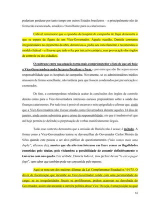 84
poderiam perdurar por tanto tempo em outros Estados brasileiros – e principalmente não de
forma tão escancarada, amadora e humilhante para os catarinenses.
Cabível rememorar que o episódio do hospital de campanha de Itajaí demonstra o
que se espera da figura de um Vice-Governador. Àquela ocasião, Daniela constatou
irregularidades no orçamento da obra, denunciou-a, pediu seu cancelamento e recomendou o
modelo federal – e frisa-se que tudo o fez por iniciativa própria, sem provocação dos órgãos
de controle ou dos cidadãos.
O contraste entre sua atuação torna mais comprometedor o fato de que até hoje
a Vice-Governadora nada faz para fiscalizar e frear – por mais que não lhe sejam menos
responsabilidade que os hospitais de campanha. Novamente, se os administradores médios
atuassem de forma semelhante, não tardaria para que fossem condenados por prevaricação e
exonerados.
De fato, a contemporânea relutância acatar às conclusões dos órgãos de controle
denota como para a Vice-Governadora interesses escusos preponderam sobre a saúde das
finanças catarinenses. Por tudo isso é possível encerrar o mito epigrafado e afirmar que, ainda
que a Vice-Governadora não tivesse atuado como Governadora durante aqueles 14 dias de
janeiro, ainda assim subsistiria grave crime de responsabilidade, eis que é inadmissível que
até hoje permita (e defenda) a perpetuação de verbas manifestamente ilegais.
Todo esse contexto demonstra que a omissão de Daniela não é acaso; é método. A
forma como a Vice-Governadora tentou se desvencilhar do Governador Carlos Moisés da
Silva quando este passou a ser alvo público de questionamentos ("não somos mais uma
dupla”, afirmou ela), mostra que ela não tem interesse em fazer cessar as ilegalidades
cometidas pelo titular, pois vislumbra a possibilidade de assumir definitivamente o
Governo com sua queda. Em verdade, Daniela tudo vê, mas prefere deixar “o circo pegar
fogo”, sem saber que também pode ser consumida pelo mesmo.
Aqui se nota um dos maiores dilemas da Lei Complementar Estadual n.º 04/75. O
dever de fiscalização que incumbe ao Vice-Governador colide com uma peculiaridade do
cargo: se as irregularidades fiscais se proliferarem, podem acarretar na derrubada do
Governador, assim alavancando a carreira política desse Vice. Ou seja, é uma posição na qual
 