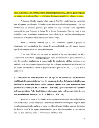 85
o não exercício de seus poderes-deveres traz recompensa (ilícita) à pessoa que a ocupa; no
seu âmago está o auto sacrifício – a priorização dos interesses coletivos sobre os pessoais.
Portanto, é fulcral e inegociável ao cargo de Vice-Governador que não sucumba à
sede pelo poder; que não deixe o Estado contrair prejuízos milionários apenas para criar uma
oportunidade de ascensão pessoal; que, enfim, não seja conivente com ilegalidades
orçamentárias para fomentar a chance de se tornar Governador. Caso se renda a essa
armadilha, estará maculado o aspecto mais essencial do cargo, não havendo razão para a
manutenção do Vice-Governador na cadeira em que ocupa.
Antes o contrário: permitir que o Vice-Governador ascenda à posição de
Governador por consequência dos crimes de responsabilidade que ele mesmo ignorou
significaria recompensá-lo por sua própria torpeza.
É por esse dilema que tão mais se acentua o fracasso inescusável da Vice-
Governadora. Por colocar a sede pelo poder à frente dos interesses do povo catarinense, a
Vice-Governadora negligenciou a conservação do patrimônio público, omitindo-se do
poder-dever de interromper o pagamento ilegal das verbas de equivalência aos Procuradores
do Estado, incorrendo no crime de responsabilidade previsto no art. 11, ‘5’, da Lei nº
1.079/1950.
V.IV.Descalabro no Poder Executivo, mas a Culpa era da Previdência e do Duodécimo:
Um Silêncio Comprometedor da Vice-Governadora. Quebra da Separação dos Poderes.
Negligenciar a arrecadação das rendas impostos e taxas, bem como a conservação do
patrimônio nacional (art. 11, ‘5’ da Lei nº 1.079/1950). Opor-se diretamente e por fatos
ao livre exercício do Poder Judiciário, ou obstar, por meios violentos, ao efeito dos seus
atos, mandados ou sentenças (art. 6, ‘5’ da Lei nº 1.079/1950)
Seguindo as linhas já declinadas acima, quanto aos crimes de responsabilidade do
Sr. Governador do Estado em relação à proposta de emenda à constituição e proposta de lei
complementar destinados a alterar as regras previdenciárias do Estado e suprimir duodécimo
dos Poderes (item III.IV supra), necessário dizer que a Vice-Governadora, a esse respeito,
uma vez mais silenciou, como se o “problema” não fosse dela.
 
